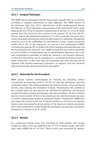 19720	 Other Bariatric Procedures
20.2.1	 Surgical Technique
The BIBP can be performed with the laparoscopic (usually four to six trocars,
according to surgeon’s preference) or open approach. The BIBP consists of
the following steps (Fig. 20.1): Identification of the duodenojejunal flexure
(D-J flexure, or Treitz ligament); measurement of the small bowel from a point
marking the first 30 cm of jejunum; measurement of the last 12–18 cm of ileum
starting from the ileocecal valve; section of the jejunum 30 cm from the D-J
flexure; side-to side jejunoileal anastomosis 12–18 cm from the ileocecal valve;
cholecystojejunal anastomosis (with possible removal of gallstones through the
surgical access to the gallbladder for anastomosis), using a linear mechanical
stapler (30 or 45). In our experience, we opt for a less malabsorptive BIBP,
sectioning the jejunum 40 cm distal to the Treitz ligament and anastomosing it to
40 cm proximal to the ileocecal valve. BIBP strength lies in its total reversibility
in case of failure or complications due to malabsorption. Moreover, this is the
only malabsorptive procedure in which the stomach is not resected; therefore,
a restrictive intervention can be considered as a revisional procedure in case of
failed weight loss. At the same time, the duodenum and main bile duct can be
explored with standard endoscopic procedures, if required, since the intestinal
bypass involves the small bowel distal to the papilla.
20.2.2	 Rationale for the Procedure
BIBP creates nutrient malabsorption by reducing the absorbing surface
(considering an alimentary limb of 45–80 cm, plus the duodenum) and thus
accelerates transit. The cholecystojejunal anastomosis diverts a large portion of
the bile, thus reducing the absorption of lipids. Theoretically, bile washout in
the excluded limb can also prevent the formation of gallstones and bacterial
overgrowth while assuring enterohepatic bile-salt circulation. All these features
lead to a lower number of bowel movements per day and the dramatic decrease
of serious complications related to jejunoileal bypass. Furthermore, BIBP does
not expose the patient to the risk of anemia related to a deficiency of intrinsic
factors (since the stomach and last portion of the ileum are entirely preserved),
and a small residual flow of bile though the duodenum can guarantee satisfactory
absorption of vitamins A, D, E, and K.
20.2.3	Results
In a multicenter Italian series [13] consisting of 1030 patients, the average
weight loss after 1 year was reported to be 14–33% of initial weight, with body
mass index (BMI) loss of 18–35%. These results were confirmed by authors’
 