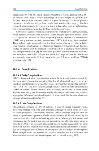 198 M. Lucchese et al.
experience [10] with 347 obese patients. Weight loss reach a plateau within 18–
24 months after surgery, with a percentage of excess weight loss (%EWL) of
60–70%. Weight loss remained >60% at 5-year follow-up; 2.5–5% of patients
experience insufficient weight loss. In the first months after surgery, diarrhea
occurred approximately five to seven times a day. After weight stabilization,
bowel movements occurred two to three times day on average.
BIBPcauses a drastic reduction in serum levels of cholesterol and triglycerides,
which remains constant over the years. In the first postoperative months, there
is a significant increase in liver enzymes glutamic oxaloacetic transminase
(GOT) and glutamate pyruvic transaminase (GPT), indicating liver overload.
These values begin to normalize in the third month after surgery due to better
liver function, which entails a reduction of hepatic overload itself. All diseases
related to obesity and the metabolic syndrome show a dramatic improvement
or a complete remission [8]. In particular, glycemic control improves markedly
and therefore drastically reduces the need for drugs or insulin. Remission
was recently reported in 83% of cases with type 2 diabetes mellitus (T2DM)
preoperatively [10].
20.2.4	Complications
20.2.4.1	Early Complications
BIBP is burdened with complications within the first postoperative month by
the same rate of complications described for all abdominal surgery involving
intestinal anastomoses (i.e., bleeding, leaks, infections). The reported mortality
rate is ~0.5–1%. The most frequent complication is represented by inflammation
(~68% of cases). Severe diarrhea, due to dietary restrictions in most cases,
appears more rarely and is accompanied by electrolyte imbalances and requires
appropriate infusional nutritional support. If not treated, diarrhea can also cause
perianal abscesses and fistulas [9].
20.2.4.2	Late Complications
Cholelithiasis appears in ~4% of patients. It can be treated medically using
dissolving therapy with bile acid analogs), although in most cases, it is due
to cholecystojejunal anastomotic stenosis, which requires surgical revision
using a laparoscopic approach. Oxalic nephrolithiasis (5.3%) is caused by an
inappropriate diet. Abdominal colicky pain due to altered gut microbiota and
consequent gas formation and migrant polyarthralgias affecting distal joints is
episodic (4.3%). The recurrent abdominal pain is treated successfully in most
cases with a course of antibiotics orally. Protein malnutrition is rare but is usually
due to inadequate protein intake or absorption and electrolyte malabsorption.
These complications are serious and require intensive medical treatment and
sometimes intravenous nutritional support and revisional surgery [10].
 