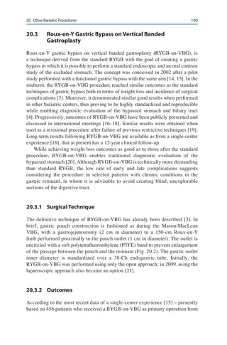19920	 Other Bariatric Procedures
20.3	 Roux-en-Y Gastric Bypass on Vertical Banded
Gastroplasty
Roux-en-Y gastric bypass on vertical banded gastroplasty (RYGB-on-VBG), is
a technique derived from the standard RYGB with the goal of creating a gastric
bypass in which it is possible to perform a standard endoscopic and an oral contrast
study of the excluded stomach. The concept was conceived in 2002 after a pilot
study performed with a functional gastric bypass with the same aim [14, 15]. In the
midterm, the RYGB-on-VBG procedure reached similar outcomes as the standard
techniques of gastric bypass both in terms of weight loss and incidence of surgical
complications [3]. Moreover, it demonstrated similar good results when performed
in other bariatric centers, thus proving to be highly standardized and reproducible
while enabling diagnostic evaluation of the bypassed stomach and biliary tract
[4]. Progressively, outcomes of RYGB-on-VBG have been publicly presented and
discussed in international meetings [16–18]. Similar results were obtained when
used as a revisional procedure after failure of previous restrictive techniques [19].
Long-term results following RYGB-on-VBG are available as from a single-center
experience [16], that at present has a 12-year clinical follow-up.
While achieving weight loss outcomes as good as to those after the standard
procedure, RYGB-on-VBG enables traditional diagnostic evaluation of the
bypassed stomach [20].Although RYGB-on-VBG is technically more demanding
than standard RYGB, the low rate of early and late complications suggests
considering the procedure in selected patients with chronic conditions in the
gastric remnant, in whom it is advisable to avoid creating blind, unexplorable
sections of the digestive tract.
20.3.1	 Surgical Technique
The definitive technique of RYGB-on-VBG has already been described [3]. In
brief, gastric pouch construction is fashioned as during the Mason/MacLean
VBG, with a gastrojejunostomy (2 cm in diameter) to a 150-cm Roux-en-Y
limb performed proximally to the pouch outlet (1 cm in diameter). The outlet is
encircled with a soft polytetrafluoroethylene (PTFE) band to prevent enlargement
of the passage between the pouch and the remnant (Fig. 20.2). The gastric outlet
inner diameter is standardized over a 38-Ch endogastric tube. Initially, the
RYGB-on-VBG was performed using only the open approach; in 2009, using the
laparoscopic approach also became an option [21].
20.3.2	Outcomes
According to the most recent data of a single-center experience [15] – presently
based on 456 patients who received a RYGB-on-VBG as primary operation from
 