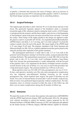 202 M. Lucchese et al.
of ghrelin, a hormone that increases the sense of hunger, and to an increase in
peptide tyrosine-tyrosine (PYY) and glucagonlike peptide-1 (GLP-1), hormones
that block hunger and play an important role in controlling diabetes.
20.4.1	 Surgical Technique
This laparoscopic procedure is done with four 10- to 12-mm trocars and one 5-mm
trocar. The gastrocolic ligament, opened at Van Goethem’s point, is sectioned
toward the angle of His: attention is paid to cutting the short vessels. A 36-Fr bougie
is introduced into the stomach, and the linear stapler–cutter device is fired beginning
at Van Goethem’s point at the great curvature toward the lesser curvature 7 cm from
the cardias. Three firings of the stapler parallel to the bougie are applied to make
the pouch as narrow as possible (20–30 mL). An expanded polytetrafluoroethylene
(ePTFE) band 1-mm thick, 5- to 7-cm long, and 1-cm wide is placed 7 cm from the
cardias to gently close the end of the pouch. The mean length of the ePTFE band
is 57 mm (range 53–65 mm). The jejunum, identified at the Treitz ligament and
followed distally for 200–220 cm, is pulled cephalad toward the gastric pouch in the
antecolic position after separation of the greater omentum.
The gastrojejunal anastomosis is made side to side, 2.5- to 3-cm wide in the
posterior wall of the pouch, starting 5 cm from the cardias, using an endocutter blue
cartridge (Echelon). The jejunumileum anastomosis is made 200–220 cm from the
pouch, side to side, 2.5- to 3-cm wide. Lesti’s technique includes a long biliary
limb: first, because the gastroanastomosis is made substantially with the last part
of the jejunum, that is very important for the theory of hindgut incretin secretion;
second, because in the case of failure, it is very easy to convert the procedure into
a long distal gastric bypass. The common channel was >350 cm in all cases.
Mean operative time was 152 (108–227) min, postoperative stay was 4.74 (3–
8) days, and operative mortality zero The only early postoperative complication
was one important intra-abdominal bleeding occurring on the second
postoperative day, which required open surgery; the point of bleeding was not
found. Two cases of internal hernia occurred after 3 and 25 months, respectively;
both revisions were performed laparoscopically without complications. No leak,
migration, ulcer, or stricture occurred in either the early or late follow-up, and
there were no minor complications during the 60 months of follow-up.
20.4.2	Outcomes
We report the results of 454 severely obese patients who underwent a LRYGB(FES)
with the ePTFE band between January 2007 and December 2014 [5]. All patients
were selected according to criteria for bariatric surgery proposed by the US
National Institutes of Health (NIH) Consensus of 1991 and replicated and updated
by the Italian Society of Obesity Surgery (SICOB) Patients eligible for bariatric
 