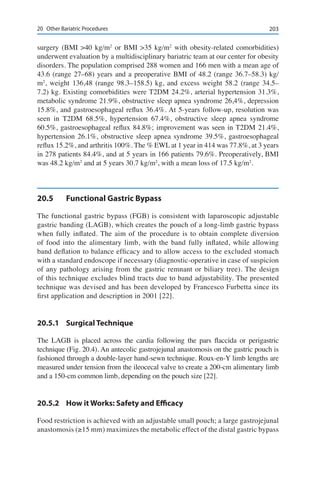 20320	 Other Bariatric Procedures
surgery (BMI >40 kg/m2
or BMI >35 kg/m2
with obesity-related comorbidities)
underwent evaluation by a multidisciplinary bariatric team at our center for obesity
disorders. The population comprised 288 women and 166 men with a mean age of
43.6 (range 27–68) years and a preoperative BMI of 48.2 (range 36.7–58.3) kg/
m2
, weight 136,48 (range 98.3–158.5) kg, and excess weight 58.2 (range 34.5–
7.2) kg. Existing comorbidities were T2DM 24.2%, arterial hypertension 31.3%,
metabolic syndrome 21.9%, obstructive sleep apnea syndrome 26,4%, depression
15.8%, and gastroesophageal reflux 36.4%. At 5-years follow-up, resolution was
seen in T2DM 68.5%, hypertension 67.4%, obstructive sleep apnea syndrome
60.5%, gastroesophageal reflux 84.8%; improvement was seen in T2DM 21.4%,
hypertension 26.1%, obstructive sleep apnea syndrome 39.5%, gastroesophageal
reflux 15.2%, and arthritis 100%. The % EWL at 1 year in 414 was 77.8%, at 3 years
in 278 patients 84.4%, and at 5 years in 166 patients 79.6%. Preoperatively, BMI
was 48.2 kg/m2
and at 5 years 30.7 kg/m2
, with a mean loss of 17.5 kg/m2
.
20.5	 Functional Gastric Bypass
The functional gastric bypass (FGB) is consistent with laparoscopic adjustable
gastric banding (LAGB), which creates the pouch of a long-limb gastric bypass
when fully inflated. The aim of the procedure is to obtain complete diversion
of food into the alimentary limb, with the band fully inflated, while allowing
band deflation to balance efficacy and to allow access to the excluded stomach
with a standard endoscope if necessary (diagnostic-operative in case of suspicion
of any pathology arising from the gastric remnant or biliary tree). The design
of this technique excludes blind tracts due to band adjustability. The presented
technique was devised and has been developed by Francesco Furbetta since its
first application and description in 2001 [22].
20.5.1	 Surgical Technique
The LAGB is placed across the cardia following the pars flaccida or perigastric
technique (Fig. 20.4). An antecolic gastrojejunal anastomosis on the gastric pouch is
fashioned through a double-layer hand-sewn technique. Roux-en-Y limb lengths are
measured under tension from the ileocecal valve to create a 200-cm alimentary limb
and a 150-cm common limb, depending on the pouch size [22].
20.5.2	 How it Works: Safety and Efficacy
Food restriction is achieved with an adjustable small pouch; a large gastrojejunal
anastomosis (≥15 mm) maximizes the metabolic effect of the distal gastric bypass
 