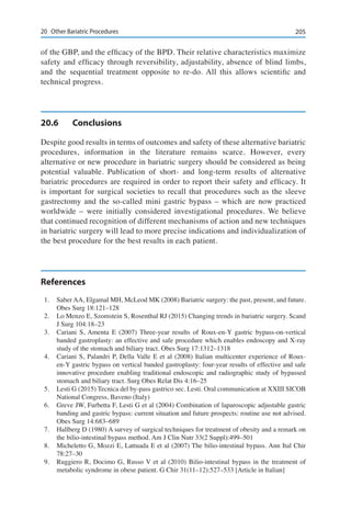 20520	 Other Bariatric Procedures
of the GBP, and the efficacy of the BPD. Their relative characteristics maximize
safety and efficacy through reversibility, adjustability, absence of blind limbs,
and the sequential treatment opposite to re-do. All this allows scientific and
technical progress.
20.6	Conclusions
Despite good results in terms of outcomes and safety of these alternative bariatric
procedures, information in the literature remains scarce. However, every
alternative or new procedure in bariatric surgery should be considered as being
potential valuable. Publication of short- and long-term results of alternative
bariatric procedures are required in order to report their safety and efficacy. It
is important for surgical societies to recall that procedures such as the sleeve
gastrectomy and the so-called mini gastric bypass – which are now practiced
worldwide – were initially considered investigational procedures. We believe
that continued recognition of different mechanisms of action and new techniques
in bariatric surgery will lead to more precise indications and individualization of
the best procedure for the best results in each patient.
References
1.	 Saber AA, Elgamal MH, McLeod MK (2008) Bariatric surgery: the past, present, and future.
Obes Surg 18:121–128
2.	 Lo Menzo E, Szomstein S, Rosenthal RJ (2015) Changing trends in bariatric surgery. Scand
J Surg 104:18–23
3.	 Cariani S, Amenta E (2007) Three-year results of Roux-en-Y gastric bypass-on-vertical
banded gastroplasty: an effective and safe procedure which enables endoscopy and X-ray
study of the stomach and biliary tract. Obes Surg 17:1312–1318
4.	 Cariani S, Palandri P, Della Valle E et al (2008) Italian multicenter experience of Roux-
en-Y gastric bypass on vertical banded gastroplasty: four-year results of effective and safe
innovative procedure enabling traditional endoscopic and radiographic study of bypassed
stomach and biliary tract. Surg Obes Relat Dis 4:16–25
5.	 Lesti G (2015) Tecnica del by-pass gastrico sec. Lesti. Oral communication at XXIII SICOB
National Congress, Baveno (Italy)
6.	 Greve JW, Furbetta F, Lesti G et al (2004) Combination of laparoscopic adjustable gastric
banding and gastric bypass: current situation and future prospects: routine use not advised.
Obes Surg 14:683–689
7.	 Hallberg D (1980) A survey of surgical techniques for treatment of obesity and a remark on
the bilio-intestinal bypass method. Am J Clin Nutr 33(2 Suppl):499–501
8.	 Micheletto G, Mozzi E, Lattuada E et al (2007) The bilio-intestinal bypass. Ann Ital Chir
78:27–30
9.	 Ruggiero R, Docimo G, Russo V et al (2010) Bilio-intestinal bypass in the treatment of
metabolic syndrome in obese patient. G Chir 31(11–12):527–533 [Article in Italian]
 