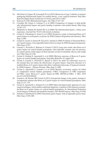 206 M. Lucchese et al.
10.	 Del Genio G, Gagner M, Limongelli P et al (2015) Remission of type 2 diabetes in patients
undergoing biliointestinal bypass for morbid obesity: a new surgical treatment. Surg Obes
Relat Dis [Epub ahead of print] doi:10.1016/j.soard.2015.12.003
11.	 Eriksson F (1981) Biliointestinal bypass. Int J Obes 5:437–447
12.	 Corradini SG, Eramo A, Lubrano C et al (2005) Comparison of changes in lipid profile
after biliointestinal bypass and gastric banding in patients with morbid obesity. Obes Surg
15:367–377
13.	 Micheletto G, Badiali M, Danelli PG et al (2008) The biliointestinal bypass: a thirty-years
experience. Ann Ital Chir 79:419–426 [Article in Italian]
14.	 Cariani S, Vittimberga G, Grani S et al (2002) Prospective study on functional Roux-en-Y
gastric bypass to avoid gastric exclusion. In: IFSO Congress Programme andAbstracts. Obes
Surg 12:469
15.	 Cariani S, Lucchi A, Guerra M, Faccani E, Amenta E (2004) Evolution of functional Roux-
en-Y gastric bypass: from adjustable band to Gore-tex band. In: IFSO European Symposium.
Obes Surg 14:471
16.	 Leuratti L, Picariello E, Balsamo F, Cariani S (2012) Long term results after Roux-en-Y
gastric bypass on vertical banded gastroplasty with explorable remnant: does the presence
of a gastro-gastric outlet impact on final outcomes in term of metabolic efficacy and weight
loss? Obes Surg 22:1160
17.	 Cariani S, Giorgini E, Agostinelli L et al (2009) Mid-term outcomes of Roux-en-Y gastric
bypass on vertical banded gastroplasty. Surg Obes Relat Dis 5(3 suppl):S30
18.	 Cariani S, Leuratti L, Picariello E, Spasari E (2011) An outlet for endoscopic access to
the remnant does not reduce the effectiveness of gastric bypass: long-term outcomes of a
modified Roux-en-Y gastric bypass that allows traditional endoscopy of bypassed stomach.
In: IFSO Congress – Plenary Sessions. Obes Surg 21:1000
19.	 Cariani S, Agostinelli L, Leuratti L et al (2010) Bariatric revisionary surgery for failed
or complicated vertical banded gastroplasty (VBG): Comparison of VBG reoperation
(re-VBG) versus Roux-en-Y gastric bypass-on-VBG (RYGB-on-VBG). J Obes 2010
doi:10.1155/2010/206249
20.	 Leuratti L, Di Simone MP, Cariani S (2013) Unexpected changes in the gastric remnant in
asymptomatic patients after Roux-en-Y gastric bypass on vertical banded gastroplasty. Obes
Surg 23:131–139
21.	 Cariani S, Agostinelli L, Giorgini E et al (2009) Open and laparoscopic approach of a new
surgical technique, which enables traditional diagnostic evaluation of the bypassed stomach:
the Roux-en-Y gastric bypass on vertical banded gastroplasty. In: International Federation
for the Surgery of Obesity and metabolic disorders. XIV World Congress. Obes Surg 19:1048
22.	 Furbetta F, Gambinotti G (2002) Functional gastric bypass with an adjustable gastric band.
Obes Surg 12:876–880
 