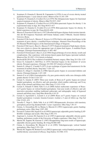 6 V. Pilone et al.
6.	 Scopinaro N, Gianetta E, Berretti B, Caponnetto A (1976) A case of severe obesity treated
jejunoileal bypass: 1-year clinical course. Minerva Chir 31:341–359
7.	 Scopinaro N, Gianetta E, Civalleri D et al (1979) The biliopancreatic bypass for functional
surgical treatment of obesity. Minerva Med 70:3537–3547
8.	 Scopinaro N, Gianetta E, Civalleri D et al (1979) Bilio-pancreatic bypass for obesity: I. An
experimental study in dogs. Br J Surg 66:613–617
9.	 Scopinaro N, Gianetta E, Civalleri D et al (1979) Bilio-pancreatic bypass for obesity: II.
Initial experience in man. Br J Surg 66:618–620
10.	 Mazzeo F, Forestieri P, De Luca L (1977) Risultati del bypass digiuno-ileale termino-laterale.
Atti del III Congresso Nazionale dell’Unione Italiana contro l’Obesità. Società Editrice
Universo, Roma
11.	 Forestieri P, De Luca L, Mazzeo F, Scrocca A (1976) End-to-side jejuno-ileal bypass in the
treatment of gross obesity: a modified Payne technique. Abstracts from Proceedings of the
XX Biennial World Congress of the International College of Surgeons
12.	 Forestieri P, De Luca L, Bucci L, Mazzeo F (1977) Surgical treatment of high degree obesity.
Our own criteria to choose the appropriate type of jejuno-ileal bypass. A modified Payne
technique. Chirurgia Gastroenterologica 11:401–405
13.	 Forestieri P, Formisano C, Bucci L et al (1984) Surgical therapy of severe obesity: results and
complications. Our experience with termino-lateral jejuno-ileal bypass (personal method).
Minerva Chir 39:1307–1314 [Article in Italian]
14.	 Buchwald H (2014) The evolution of metabolic/bariatric surgery. Obes Surg 24:1126–1135
15.	 Grassi G, Cantarelli I, Dell’Osso A (1975) Intestinal bypass in the treatment of severe
obesity. Personal experience. Chirurgie 101:920–927 [Article in French]
16.	 Santoro E, Allegri C, Ciaraldi F (1977) A new technique of jejuno-ileal anastomosis for the
treatment of morbid obesity. Surg Italy 7:126–132
17.	 Santoro E, Allegri C, Garofalo A (1980) Special gastric bypass in associated diabetes and
obesity. Chirurgia Generale 1:167–169
18.	 Santoro E et al (1984) Gastroplastiche e by pass gastro-enterici nella cura chirurgica della
grande obesità. G Chir 5:124–127
19.	 Cariani S, Amenta E (2007) Three-year results of Roux-en-Y gastric bypass-on-vertical
banded gastroplasty: an effective and safe procedure which enables endoscopy and X-ray
study of the stomach and biliary tract. Obes Surg 17:1312–1318
20.	 Cariani S, Palandri P, Della Valle E et al (2008) Italian multicenter experience of Roux-
en-Y gastric bypass on vertical banded gastroplasty: four-year results of effective and safe
innovative procedure enabling traditional endoscopic and radiographic study of bypassed
stomach and biliary tract. Surg Obes Relat Dis 4:16–25
21.	 Cariani S, Agostinelli L, Leuratti L et al (2009) Roux en-Y gastric bypass on vertical
banded gastroplasty (variante Amenta-Cariani): risultati a 5 anni di follow-up. Osp Ital
Chir 15:421–431
22.	 Vassallo C, Negri L, Della Valle A et al (1997) Biliopancreatic diversion with transitory
gastroplasty preserving duodenal bulb: 3 years’ experience. Obes Surg 7:30–33
23.	 Catona, A, Gossenberg M, La Manna A, Mussini G (1993) Laparoscopic gastric banding:
preliminary series. Obes Surg 3:207–209
24.	 Favretti F, Cadiere GB, Segato G et al (1995) Laparoscopic adjustable gastric banding (LAP-
BAND): technique and results. Obes Surg 5:364–371
25.	 Angrisani L, Lorenzo M, Esposito G et al (1997) Laparoscopic adjustable silicone gastric
banding: preliminary results of the University of Naples experience. Obes Surg 7:19–21
26.	 Morino M, Toppino M, Garrone C (1997) Disappointing long-term results of laparoscopic
adjustable silicone gastric banding. Br J Surg 84:868–869
27.	 Catona A, Gossenberg M, Mussini G et al (1995) Videolaparoscopic vertical banded
gastroplasty. Obes Surg 5:323–326
28.	 Morino M, Toppino M, Bonnet G et al (2002) Laparoscopic vertical banded gastroplasty for
morbid obesity: assessment of efficacy. Surg Endosc 16:1566–1172
 