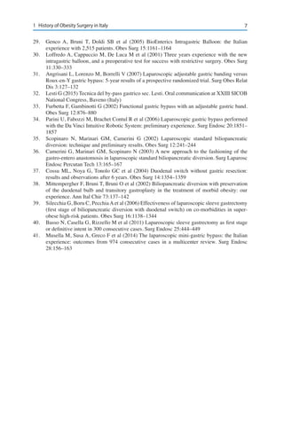 71	 History of Obesity Surgery in Italy
29.	 Genco A, Bruni T, Doldi SB et al (2005) BioEnterics Intragastric Balloon: the Italian
experience with 2,515 patients. Obes Surg 15:1161–1164
30.	 Loffredo A, Cappuccio M, De Luca M et al (2001) Three years experience with the new
intragastric balloon, and a preoperative test for success with restrictive surgery. Obes Surg
11:330–333
31.	 Angrisani L, Lorenzo M, Borrelli V (2007) Laparoscopic adjustable gastric banding versus
Roux-en-Y gastric bypass: 5-year results of a prospective randomized trial. Surg Obes Relat
Dis 3:127–132
32.	 Lesti G (2015) Tecnica del by-pass gastrico sec. Lesti. Oral communication at XXIII SICOB
National Congress, Baveno (Italy)
33.	 Furbetta F, Gambinotti G (2002) Functional gastric bypass with an adjustable gastric band.
Obes Surg 12:876–880
34.	 Parini U, Fabozzi M, Brachet Contul R et al (2006) Laparoscopic gastric bypass performed
with the Da Vinci Intuitive Robotic System: preliminary experience. Surg Endosc 20:1851–
1857
35.	 Scopinaro N, Marinari GM, Camerini G (2002) Laparoscopic standard biliopancreatic
diversion: technique and preliminary results. Obes Surg 12:241–244
36.	 Camerini G, Marinari GM, Scopinaro N (2003) A new approach to the fashioning of the
gastro-entero anastomosis in laparoscopic standard biliopancreatic diversion. Surg Laparosc
Endosc Percutan Tech 13:165–167
37.	 Cossu ML, Noya G, Tonolo GC et al (2004) Duodenal switch without gastric resection:
results and observations after 6 years. Obes Surg 14:1354–1359
38.	 Mittempergher F, Bruni T, Bruni O et al (2002) Biliopancreatic diversion with preservation
of the duodenal bulb and transitory gastroplasty in the treatment of morbid obesity: our
experience. Ann Ital Chir 73:137–142
39.	 Silecchia G, Boru C, PecchiaAet al (2006) Effectiveness of laparoscopic sleeve gastrectomy
(first stage of biliopancreatic diversion with duodenal switch) on co-morbidities in super-
obese high-risk patients. Obes Surg 16:1138–1344
40.	 Basso N, Casella G, Rizzello M et al (2011) Laparoscopic sleeve gastrectomy as first stage
or definitive intent in 300 consecutive cases. Surg Endosc 25:444–449
41.	 Musella M, Susa A, Greco F et al (2014) The laparoscopic mini-gastric bypass: the Italian
experience: outcomes from 974 consecutive cases in a multicenter review. Surg Endosc
28:156–163
 