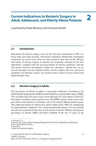 9
L. Busetto (*)
Center for the Study and the Integrated Management of Obesity, Department of Medicine,
University Hospital of Padua
Padua, Italy
e-mail: luca.busetto@unipd.it
L. Angrisani (Ed), Bariatric and Metabolic Surgery,
Updates in Surgery
DOI: 10.1007/ 978-88-470-3944-5_2, © Springer-Verlag Italia 2017
2Current Indications to Bariatric Surgery in
Adult, Adolescent, and Elderly Obese Patients
Luca Busetto, Paolo Sbraccia, and Ferruccio Santini
2.1	Introduction
Indications for obesity surgery were for the first time formalized in 1991 [1].
Since then and until recently, indications remained substantially unchanged
worldwide. In recent years, however, the accrual of new data on the efficacy
and safety of obesity surgery in patients not originally included in the first
indications, coupled with the growing burden of obesity epidemics and the
still unmet need for nonsurgical weight loss strategies, opened the way to
several attempts to revise original criteria. In this chapter, previous and novel
guidelines for bariatric surgery are revised in the context of new clinical and
epidemiologic data.
2.2	 Bariatric Surgery in Adults
The prevalence of obesity in adults is increasing worldwide. According to the
World Health Organization (WHO) Global Database on Body Mass Index (BMI),
39% of adults (age ≥18 years) were overweight and 13% were obese in 2014 [2].
Prevalence of obesity varies greatly across the WHO regions, being much more
prevalent in the Americas, in Europe, and in the eastern Mediterranean region.
The global prevalence of obesity has nearly tripled since 1980 [2], configuring
an unprecedented “epidemic” for a noncommunicable disease. An even greater
increase has occurred for the most severe forms of obesity. Whereas the general
prevalence of obesity (BMI >30 kg/m2
) doubled in the last 15 years of the
 