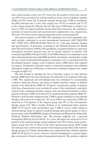 112	 Current Indications to Bariatric Surgery in Adult, Adolescent, and Elderly Obese Patients
time cardiovascular events was 33% lower [6], the number of first-time cancers
was 42% lower in women [7], and the incidence of new cases of diabetes mellitus
(DM) was 83% lower [4]. In patients already having type 2 DM at enrollment,
the DM remission rate 2 years after surgery was 16.4% in controls and 72.3%
in the surgery group [8]. Despite the fact that type 2 DM tends to relapse over
time in >50% of surgical patients having short-term remission, the cumulative
incidence of microvascular and macrovascular complications was, respectively,
56% and 32% lower in the surgical group than in the control group [8].
The general contents of the NIH 1991 guidelines have been repeatedly and,
until recently, confirmed in several international documents (ACC/AHA/TOS
2013; NICE 2014; IFSO-EC/EASO 2014) [9–11], with only minimal changes
and specifications. In particular, according to the National Institute for Health
and Clinical Excellence (NICE) 2014 guidelines, recognized failure of a previous
nonsurgical treatment program may not be strictly required in patients with
extremely high BMI (>50 kg/m²) [10].As for BMI criterion, it is important to note
that a documented previous high BMI should be considered, meaning that weight
loss as a result of intensified preoperative treatment is not a contraindication for
the planned bariatric surgery, even if patients reach a BMI below that required
for surgery. Furthermore, bariatric surgery is indicated in patients who exhibited
substantial weight loss following a conservative treatment program but started
to regain weight [11].
The first attempt at opening the way to bariatric surgery in some patients
having a BMI below the usual boundaries for indication was in patients with type
2 DM. This significant and still debated step was stimulated by accumulating
evidences about the efficacy and safety of modern bariatric surgery in diabetic
patients with mild obesity (BMI 30–35 kg/m2
). In particular, groups of patients
with these characteristics were included in some of the randomized, controlled,
clinical trials comparing bariatric surgery and conventional treatment in obese
patients with type 2 DM. First, Dixon et al. randomized obese patients (BMI 30–
40 kg/m2
) with recently diagnosed type 2 DM to gastric banding or conventional
therapy with a focus on weight loss. At 2-year follow-up, remission of DM was
achieved in 73% patients in the surgical group and 13% in the conventional-
therapy group [12]. More recently, Schauer et al. randomized obese patients
(BMI 27–43 kg/m2
) with uncontrolled type 2 DM to receive either intensive
medical therapy alone or intensive medical therapy plus gastric bypass or sleeve
gastrectomy in the STAMPEDE (Surgical Treatment and Medications Potentially
Eradicate Diabetes Efficiently) trial. The primary endpoint was a glycated
hemoglobin (HbA1c) level of ≤6.0%. At 3 years, the target was achieved in 5% of
patients in the medical-therapy group compared with 38% of those in the gastric-
bypass group and 24% of those in the sleeve-gastrectomy group. Both weight
loss and glycemic control were greater in the surgical groups than in the medical-
therapy group [13]. Finally, Ikramuddin et al. randomized obese diabetic patients
(BMI 30–40 kg/m2
) to receive intensive medical management or gastric bypass
plus an intensive lifestyle-medical management protocol. The primary endpoint
 