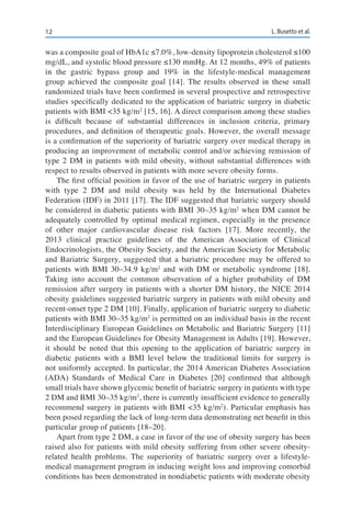 12 L. Busetto et al.
was a composite goal of HbA1c ≤7.0%, low-density lipoprotein cholesterol ≤100
mg/dL, and systolic blood pressure ≤130 mmHg. At 12 months, 49% of patients
in the gastric bypass group and 19% in the lifestyle-medical management
group achieved the composite goal [14]. The results observed in these small
randomized trials have been confirmed in several prospective and retrospective
studies specifically dedicated to the application of bariatric surgery in diabetic
patients with BMI <35 kg/m2
[15, 16]. A direct comparison among these studies
is difficult because of substantial differences in inclusion criteria, primary
procedures, and definition of therapeutic goals. However, the overall message
is a confirmation of the superiority of bariatric surgery over medical therapy in
producing an improvement of metabolic control and/or achieving remission of
type 2 DM in patients with mild obesity, without substantial differences with
respect to results observed in patients with more severe obesity forms.
The first official position in favor of the use of bariatric surgery in patients
with type 2 DM and mild obesity was held by the International Diabetes
Federation (IDF) in 2011 [17]. The IDF suggested that bariatric surgery should
be considered in diabetic patients with BMI 30–35 kg/m2
when DM cannot be
adequately controlled by optimal medical regimen, especially in the presence
of other major cardiovascular disease risk factors [17]. More recently, the
2013 clinical practice guidelines of the American Association of Clinical
Endocrinologists, the Obesity Society, and the American Society for Metabolic
and Bariatric Surgery, suggested that a bariatric procedure may be offered to
patients with BMI 30–34.9 kg/m2
and with DM or metabolic syndrome [18].
Taking into account the common observation of a higher probability of DM
remission after surgery in patients with a shorter DM history, the NICE 2014
obesity guidelines suggested bariatric surgery in patients with mild obesity and
recent-onset type 2 DM [10]. Finally, application of bariatric surgery to diabetic
patients with BMI 30–35 kg/m2
is permitted on an individual basis in the recent
Interdisciplinary European Guidelines on Metabolic and Bariatric Surgery [11]
and the European Guidelines for Obesity Management in Adults [19]. However,
it should be noted that this opening to the application of bariatric surgery in
diabetic patients with a BMI level below the traditional limits for surgery is
not uniformly accepted. In particular, the 2014 American Diabetes Association
(ADA) Standards of Medical Care in Diabetes [20] confirmed that although
small trials have shown glycemic benefit of bariatric surgery in patients with type
2 DM and BMI 30–35 kg/m2
, there is currently insufficient evidence to generally
recommend surgery in patients with BMI <35 kg/m2
). Particular emphasis has
been posed regarding the lack of long-term data demonstrating net benefit in this
particular group of patients [18–20].
Apart from type 2 DM, a case in favor of the use of obesity surgery has been
raised also for patients with mild obesity suffering from other severe obesity-
related health problems. The superiority of bariatric surgery over a lifestyle-
medical management program in inducing weight loss and improving comorbid
conditions has been demonstrated in nondiabetic patients with moderate obesity
 