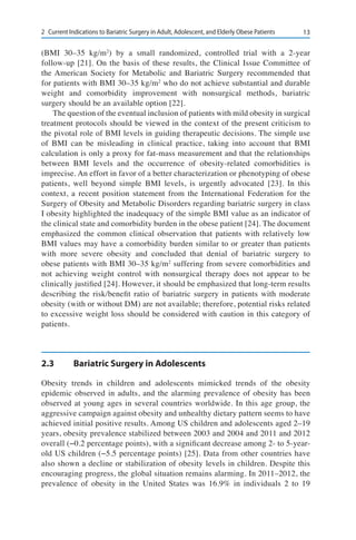 132	 Current Indications to Bariatric Surgery in Adult, Adolescent, and Elderly Obese Patients
(BMI 30–35 kg/m2
) by a small randomized, controlled trial with a 2-year
follow-up [21]. On the basis of these results, the Clinical Issue Committee of
the American Society for Metabolic and Bariatric Surgery recommended that
for patients with BMI 30–35 kg/m2
who do not achieve substantial and durable
weight and comorbidity improvement with nonsurgical methods, bariatric
surgery should be an available option [22].
The question of the eventual inclusion of patients with mild obesity in surgical
treatment protocols should be viewed in the context of the present criticism to
the pivotal role of BMI levels in guiding therapeutic decisions. The simple use
of BMI can be misleading in clinical practice, taking into account that BMI
calculation is only a proxy for fat-mass measurement and that the relationships
between BMI levels and the occurrence of obesity-related comorbidities is
imprecise. An effort in favor of a better characterization or phenotyping of obese
patients, well beyond simple BMI levels, is urgently advocated [23]. In this
context, a recent position statement from the International Federation for the
Surgery of Obesity and Metabolic Disorders regarding bariatric surgery in class
I obesity highlighted the inadequacy of the simple BMI value as an indicator of
the clinical state and comorbidity burden in the obese patient [24]. The document
emphasized the common clinical observation that patients with relatively low
BMI values may have a comorbidity burden similar to or greater than patients
with more severe obesity and concluded that denial of bariatric surgery to
obese patients with BMI 30–35 kg/m2
suffering from severe comorbidities and
not achieving weight control with nonsurgical therapy does not appear to be
clinically justified [24]. However, it should be emphasized that long-term results
describing the risk/benefit ratio of bariatric surgery in patients with moderate
obesity (with or without DM) are not available; therefore, potential risks related
to excessive weight loss should be considered with caution in this category of
patients.
2.3	 Bariatric Surgery in Adolescents
Obesity trends in children and adolescents mimicked trends of the obesity
epidemic observed in adults, and the alarming prevalence of obesity has been
observed at young ages in several countries worldwide. In this age group, the
aggressive campaign against obesity and unhealthy dietary pattern seems to have
achieved initial positive results. Among US children and adolescents aged 2–19
years, obesity prevalence stabilized between 2003 and 2004 and 2011 and 2012
overall (−0.2 percentage points), with a significant decrease among 2- to 5-year-
old US children (−5.5 percentage points) [25]. Data from other countries have
also shown a decline or stabilization of obesity levels in children. Despite this
encouraging progress, the global situation remains alarming. In 2011–2012, the
prevalence of obesity in the United States was 16.9% in individuals 2 to 19
 