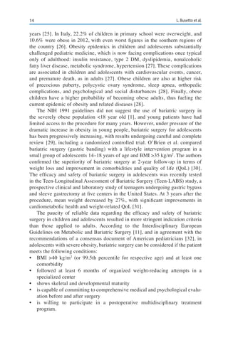 14 L. Busetto et al.
years [25]. In Italy, 22.2% of children in primary school were overweight, and
10.6% were obese in 2012, with even worst figures in the southern regions of
the country [26]. Obesity epidemics in children and adolescents substantially
challenged pediatric medicine, which is now facing complications once typical
only of adulthood: insulin resistance, type 2 DM, dyslipidemia, nonalcoholic
fatty liver disease, metabolic syndrome, hypertension [27]. These complications
are associated in children and adolescents with cardiovascular events, cancer,
and premature death, as in adults [27]. Obese children are also at higher risk
of precocious puberty, polycystic ovary syndrome, sleep apnea, orthopedic
complications, and psychological and social disturbances [28]. Finally, obese
children have a higher probability of becoming obese adults, thus fueling the
current epidemic of obesity and related diseases [28].
The NIH 1991 guidelines did not suggest the use of bariatric surgery in
the severely obese population <18 year old [1], and young patients have had
limited access to the procedure for many years. However, under pressure of the
dramatic increase in obesity in young people, bariatric surgery for adolescents
has been progressively increasing, with results undergoing careful and complete
review [29], including a randomized controlled trial. O’Brien et al. compared
bariatric surgery (gastric banding) with a lifestyle intervention program in a
small group of adolescents 14–18 years of age and BMI >35 kg/m2
. The authors
confirmed the superiority of bariatric surgery at 2-year follow-up in terms of
weight loss and improvement in comorbidities and quality of life (QoL) [30].
The efficacy and safety of bariatric surgery in adolescents was recently tested
in the Teen-Longitudinal Assessment of Bariatric Surgery (Teen-LABS) study, a
prospective clinical and laboratory study of teenagers undergoing gastric bypass
and sleeve gastrectomy at five centers in the United States. At 3 years after the
procedure, mean weight decreased by 27%, with significant improvements in
cardiometabolic health and weight-related QoL [31].
The paucity of reliable data regarding the efficacy and safety of bariatric
surgery in children and adolescents resulted in more stringent indication criteria
than those applied to adults. According to the Interdisciplinary European
Guidelines on Metabolic and Bariatric Surgery [11], and in agreement with the
recommendations of a consensus document of American pediatricians [32], in
adolescents with severe obesity, bariatric surgery can be considered if the patient
meets the following conditions:
•	 BMI >40 kg/m2
(or 99.5th percentile for respective age) and at least one
comorbidity
•	 followed at least 6 months of organized weight-reducing attempts in a
specialized center
•	 shows skeletal and developmental maturity
•	 is capable of committing to comprehensive medical and psychological evalu-
ation before and after surgery
•	 is willing to participate in a postoperative multidisciplinary treatment
program.
 