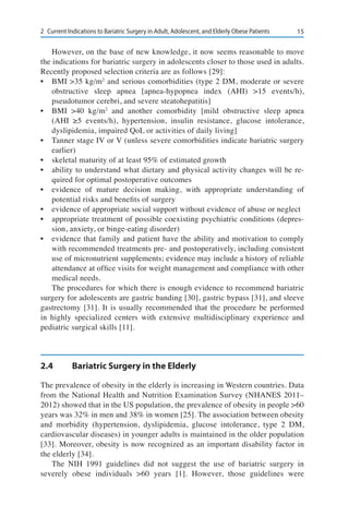 152	 Current Indications to Bariatric Surgery in Adult, Adolescent, and Elderly Obese Patients
However, on the base of new knowledge, it now seems reasonable to move
the indications for bariatric surgery in adolescents closer to those used in adults.
Recently proposed selection criteria are as follows [29]:
•	 BMI >35 kg/m2
and serious comorbidities (type 2 DM, moderate or severe
obstructive sleep apnea [apnea-hypopnea index (AHI) >15 events/h),
pseudotumor cerebri, and severe steatohepatitis]
•	 BMI >40 kg/m2
and another comorbidity [mild obstructive sleep apnea
(AHI ≥5 events/h), hypertension, insulin resistance, glucose intolerance,
dyslipidemia, impaired QoL or activities of daily living]
•	 Tanner stage IV or V (unless severe comorbidities indicate bariatric surgery
earlier)
•	 skeletal maturity of at least 95% of estimated growth
•	 ability to understand what dietary and physical activity changes will be re-
quired for optimal postoperative outcomes
•	 evidence of mature decision making, with appropriate understanding of
potential risks and benefits of surgery
•	 evidence of appropriate social support without evidence of abuse or neglect
•	 appropriate treatment of possible coexisting psychiatric conditions (depres-
sion, anxiety, or binge-eating disorder)
•	 evidence that family and patient have the ability and motivation to comply
with recommended treatments pre- and postoperatively, including consistent
use of micronutrient supplements; evidence may include a history of reliable
attendance at office visits for weight management and compliance with other
medical needs.
The procedures for which there is enough evidence to recommend bariatric
surgery for adolescents are gastric banding [30], gastric bypass [31], and sleeve
gastrectomy [31]. It is usually recommended that the procedure be performed
in highly specialized centers with extensive multidisciplinary experience and
pediatric surgical skills [11].
2.4	 Bariatric Surgery in the Elderly
The prevalence of obesity in the elderly is increasing in Western countries. Data
from the National Health and Nutrition Examination Survey (NHANES 2011–
2012) showed that in the US population, the prevalence of obesity in people >60
years was 32% in men and 38% in women [25]. The association between obesity
and morbidity (hypertension, dyslipidemia, glucose intolerance, type 2 DM,
cardiovascular diseases) in younger adults is maintained in the older population
[33]. Moreover, obesity is now recognized as an important disability factor in
the elderly [34].
The NIH 1991 guidelines did not suggest the use of bariatric surgery in
severely obese individuals >60 years [1]. However, those guidelines were
 