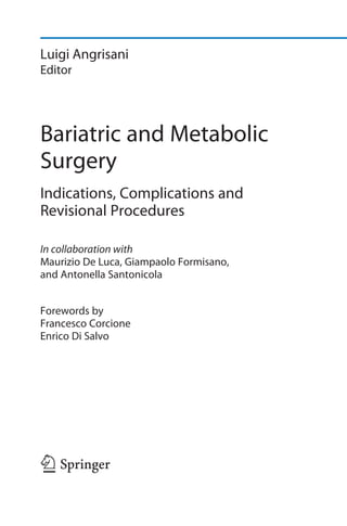 Luigi Angrisani
Editor
Bariatric and Metabolic
Surgery
Indications, Complications and
Revisional Procedures
In collaboration with
Maurizio De Luca, Giampaolo Formisano,
and Antonella Santonicola
Forewords by
Francesco Corcione
Enrico Di Salvo
123
 
