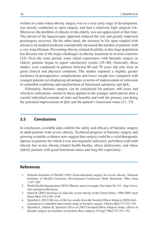 16 L. Busetto et al.
written in a time when obesity surgery was in a very early stage of development,
was mostly conducted as open surgery, and had a relatively high surgical risk.
Moreover, the problem of obesity in the elderly was not appreciated at that time.
The advent of the laparoscopic approach reduced the risk and greatly improved
postsurgery recovery. On the other hand, the increase in life span coupled with
advances in modern medicine considerably increased the number of patients with
a very long lifespan. Preventing obesity-related disability in this large population
has become one of the major challenges in obesity treatment in several countries
[33]. Over the same period, some initial experiences with bariatric surgery in
elderly patients began to report satisfactory results [35–40]. Generally, these
studies were conducted in patients between 60 and 70 years old who were in
good clinical and physical condition. The studies reported a slightly greater
incidence of postoperative complications and lower weight loss compared with
younger patients yet displaying advantages in terms of improvement or remission
of comorbid conditions and amelioration of functional autonomy and QoL.
Ultimately, bariatric surgery can be considered for patients >60 years and
who have indications similar to those applied in the younger adult patient after a
careful individual estimate of risks and benefits and with the primary aim being
the potential improvement in QoL and the patient’s functional status [11, 33].
2.5	Conclusions
In conclusion, available data confirm the safety and efficacy of bariatric surgery
in adult patients with severe obesity. Technical progress in bariatric surgery and
growing scientific evidence now suggest that surgery could be a valid therapeutic
options in patients for which it was not originally indicated, such those with mild
obesity but severe obesity-related health burden, obese adolescents, and obese
elderly patients with good functional status and long life expectancy.
References
1.	 National Institutes of Health (1991) Gastrointestinal surgery for severe obesity. National
Institutes of Health Consensus Development Conference Draft Statement. Obes Surg
1:257–265
2.	 World Health Organization (2015) Obesity and overweight. Fact sheet No 311. http://www.
who.int/topics/obesity/en
3.	 Sturm R (2003) Increases in clinically severe obesity in the United States, 1986-2000. Arch
Intern Med 163:2146–2148
4.	 Sjöström L (2013) Review of the key results from the Swedish Obese Subjects (SOS) trial –
a prospective controlled intervention study of bariatric surgery. J Intern Med 273 219–234
5.	 Sjöström L, Narbro K, Sjöström CD et al (2007) Swedish Obese Subjects Study: effects of
bariatric surgery on mortality in Swedish obese subjects. N Engl J Med 357:741–752
 