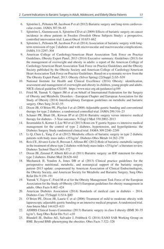 172	 Current Indications to Bariatric Surgery in Adult, Adolescent, and Elderly Obese Patients
6.	 Sjöström L, Peltonen M, Jacobson P et al (2012) Bariatric surgery and long-term cardiovas-
cular events. JAMA 307:56–65
7.	 Sjöström L, Gummesson A, Sjöström CD et al (2009) Effects of bariatric surgery on cancer
incidence in obese patients in Sweden (Swedish Obese Subjects Study): a prospective,
controlled intervention trial. Lancet Oncol 10:653–662
8.	 Sjöström L, Peltonen M, Jacobson P et al (2014) Association of bariatric surgery with long-
term remission of type 2 diabetes and with microvascular and macrovascular complications.
JAMA 311:2297–304
9.	 American College of Cardiology/American Heart Association Task Force on Practice
Guidelines, Obesity Expert Panel, 2013 (2014) Executive summary: Guidelines (2013) for
the management of overweight and obesity in adults: a report of the American College of
Cardiology/American Heart Association Task Force on Practice Guidelines and the Obesity
Society published by the Obesity Society and American College of Cardiology/American
Heart Association Task Force on Practice Guidelines. Based on a systematic review from the
The Obesity Expert Panel, 2013. Obesity (Silver Spring) 22(Suppl 2):S5–S39
10.	 National Institute for Health and Clinical Excellence (2014) Obesity: identification,
assessment and management of overweight and obesity in children, young people and adults.
NICE clinical guideline CG189. https://www.nice.org.uk/guidance/cg189
11.	 Fried M, Yumuk V, Oppert JM et al on behalf of International Federation for the Surgery
of Obesity and Metabolic Disorders - European Chapter and European Association for the
Study of Obesity (2014) Interdisciplinary European guidelines on metabolic and bariatric
surgery. Obes Surg 24:42–55
12.	 Dixon JB, O’Brien PE, Playfair J et al (2008) Adjustable gastric banding and conventional
therapy for type 2 diabetes: a randomized controlled trial. JAMA 299:316–23
13.	 Schauer PR, Bhatt DL, Kirwan JP et al (2014) Bariatric surgery versus intensive medical
therapy for diabetes - 3-Year outcomes. N Engl J Med 370:2002–2013
14.	 Ikramuddin S, Korner J, Lee WJ et al (2013) Roux-en-Y gastric bypass vs intensive medical
management for the control of type 2 diabetes, hypertension, and hyperlipidemia: the
Diabetes Surgery Study randomized clinical trial. JAMA 309:2240–2249
15.	 Li Q, Chen L, Yang Z et al (2012) Metabolic effects of bariatric surgery in type 2 diabetic
patients with body mass index <35 kg/m2
. Diabetes Obes Metab 14:262–270
16.	 Reis CE, Alvarez-Leite JI, Bressan J, Alfenas RC (2012) Role of bariatric–metabolic surgery
in the treatment of obese type 2 diabetes with body mass index <35 kg/m2
: a literature review.
Diabetes Technol Ther14:365–372
17.	 Dixon JB, Zimmet P, Alberti KG et al (2011) Bariatric surgery: an IDF statement for obese
type 2 diabetes. Diabet Med 28:628–642
18.	 Mechanick JI, Youdim A, Jones DB et al (2013) Clinical practice guidelines for the
perioperative nutritional, metabolic, and nonsurgical support of the bariatric surgery
patient–2013 update: cosponsored by American Association of Clinical Endocrinologists,
the Obesity Society, and American Society for Metabolic and Bariatric Surgery. Surg Obes
Relat Dis 9:159–191
19.	 Yumuk V, Tsigos C, Fried M et al for the Obesity Management Task Force of the European
Association for the Study of Obesity (2015) European guidelines for obesity management in
adults. Obes Facts 8:402–424
20.	 American Diabetes Association (2014) Standards of medical care in diabetes – 2014.
Diabetes Care 37(Suppl 1):S14–S80
21.	 O’Brien PE, Dixon JB, Laurie C et al (2006) Treatment of mild to moderate obesity with
laparoscopic adjustable gastric banding or an intensive medical program. A randomized trial.
Ann Intern Med 144:625–633
22.	 ASMBS Clinical Issues Committee (2013) Bariatric surgery in class I obesity (BMI 30–35
kg/m2
). Surg Obes Relat Dis 9:e1–e10
23.	 Blundell JE, Dulloo AG, Salvador J, Frühbeck G (2014) EASO SAB Working Group on
BMI. Beyond BMI–phenotyping the obesities. Obes Facts 7:322–328
 