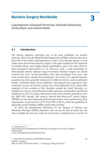 19
A. Santonicola (*)
Gastrointestinal Unit, Department of Medicine and Surgery, University of Salerno
Salerno, Italy
e-mail: antonellasantonicola83@gmail.com
L. Angrisani (Ed), Bariatric and Metabolic Surgery,
Updates in Surgery
DOI: 10.1007/ 978-88-470-3944-5_3, © Springer-Verlag Italia 2017
3Bariatric Surgery Worldwide
Luigi Angrisani, Giampaolo Formisano, Antonella Santonicola,
Ariola Hasani, and Antonio Vitiello
3.1	Introduction
The obesity epidemic represents one of the main challenges for modern
medicine. Data from the World Health Organization (WHO) estimates that more
than 10% of the world’s adult population is obese. Over the past decade, several
studies have proved that bariatric surgery is the gold standard for the treatment
of morbid obesity and weight-related comorbidities and is far more effective
than nonsurgical interventions [1, 2]. However, only a small percentage of
obese people actually undergo surgical treatment. Bariatric surgery has indeed
evolved over time: several procedures have been developed over years, and
some of them have already been abandoned. The choice of a specific bariatric
procedure has been generally influenced by different factors, such as published
results, worldwide trends, local conditions, and surgical-team experience. Four
worldwide surveys of bariatric surgery have been published [3–6], which offer
snapshots of the evolution of this discipline around the world. Recently, we
reported an overview describing the number and types of procedures performed
worldwide in 2013 [7], along with trends of the most common procedures over
the 2003–2013 decade. Our analysis showed that Roux-en-Y gastric bypass
(RYGB) was the most frequently performed procedure, sleeve gastrectomy (SG)
experienced a steep increase (+37% from 2003 to 2013), while the popularity of
adjustable gastric banding (AGB) significantly declined.
In 2014, the International Federation for the Surgery of Obesity and
Metabolic Disorders (IFSO) endorsed a new survey, the aim of which was not
only to update the previous study but to provide a comprehensive overview of
 