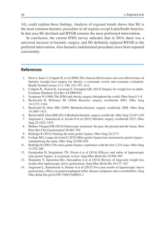 24 L. Angrisani et al.
14], could explain these findings. Analysis of regional trends shows that SG is
the most common bariatric procedure in all regions except Latin/South America.
In that area SG declined and RYGB remains the most performed intervention.
In conclusion, the current IFSO survey indicates that in 2014, there was a
universal increase in bariatric surgery, and SG definitely replaced RYGB as the
preferred intervention. Also bariatric endoluminal procedures have been reported
consistently.
References
1.	 Picot J, Jones J, Colquitt JL et al (2009) The clinical effectiveness and cost-effectiveness of
bariatric (weight loss) surgery for obesity: a systematic review and economic evaluation.
Health Technol Assess 13:1–190, 215–357, iii-iv
2.	 Colquitt JL, Pickett K, Loveman E, Frampton GK (2014) Surgery for weight loss in adults.
Cochrane Database Syst Rev 8:CD003641
3.	 Scopinaro N (1998) The IFSO and obesity surgery throughout the world. Obes Surg 8:3–8
4.	 Buchwald H, Williams SE (2004) Bariatric surgery worldwide 2003. Obes Surg
14:1157–1164
5.	 Buchwald H, Oien DM (2009) Metabolic/bariatric surgery worldwide 2008. Obes Surg
19:1605–1611
6.	 Buchwald H, Oien DM (2011) Metabolic/bariatric surgery worldwide. Obes Surg 23:427–436
7.	 Angrisani L, Santonicola A, Iovino P et al (2015) Bariatric surgery worldwide 2013. Obes
Surg 25:1822–1832
8.	 Mathus-Vliegen EM (2014) Endoscopic treatment: the past, the present and the future. Best
Pract Res Clin Gastroenterol 28:685–702
9.	 Rutledge R (2014) Naming the mini-gastric bypass. Obes Surg 24:2173
10.	 Carbajo MA, Luque-de-León E (2015) Mini-gastric bypass/one-anastomosis gastric bypass–
standardizing the name. Obes Surg 25:858–859
11.	 Rutledge R (2001) The mini-gastric bypass: experience with the first 1,274 cases. Obes Surg
11:276–280
12.	 Georgiadou D, Sergentanis TN, Nixon A et al (2014) Efficacy and safety of laparoscopic
mini gastric bypass. A systematic review. Surg Obes Relat Dis 10:984–991
13.	 Diamantis T, Apostolou KG, Alexandrou A et al (2014) Review of long-term weight loss
results after laparoscopic sleeve gastrectomy. Surg Obes Relat Dis 10:177–183
14.	 Angrisani L, Santonicola A, Hasani A et al (2015) Five-year results of laparoscopic sleeve
gastrectomy: effects on gastroesophageal reflux disease symptoms and co-morbidities. Surg
Obes Relat Dis pii:S1550-7289(15)00855-2
 