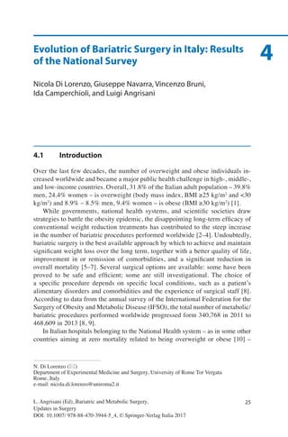 25
4
L. Angrisani (Ed), Bariatric and Metabolic Surgery,
Updates in Surgery
DOI: 10.1007/ 978-88-470-3944-5_4, © Springer-Verlag Italia 2017
N. Di Lorenzo (*)
Department of Experimental Medicine and Surgery, University of Rome Tor Vergata
Rome, Italy
e-mail: nicola.di.lorenzo@uniroma2.it
Evolution of Bariatric Surgery in Italy: Results
of the National Survey
Nicola Di Lorenzo, Giuseppe Navarra, Vincenzo Bruni,
Ida Camperchioli, and Luigi Angrisani
4.1	Introduction
Over the last few decades, the number of overweight and obese individuals in-
creased worldwide and became a major public health challenge in high-, middle-,
and low-income countries. Overall, 31.8% of the Italian adult population – 39.8%
men, 24.4% women – is overweight (body mass index, BMI ≥25 kg/m2
and <30
kg/m2
) and 8.9% – 8.5% men, 9.4% women – is obese (BMI ≥30 kg/m2
) [1].
While governments, national health systems, and scientific societies draw
strategies to battle the obesity epidemic, the disappointing long-term efficacy of
conventional weight reduction treatments has contributed to the steep increase
in the number of bariatric procedures performed worldwide [2–4]. Undoubtedly,
bariatric surgery is the best available approach by which to achieve and maintain
significant weight loss over the long term, together with a better quality of life,
improvement in or remission of comorbidities, and a significant reduction in
overall mortality [5–7]. Several surgical options are available: some have been
proved to be safe and efficient; some are still investigational. The choice of
a specific procedure depends on specific local conditions, such as a patient’s
alimentary disorders and comorbidities and the experience of surgical staff [8].
According to data from the annual survey of the International Federation for the
Surgery of Obesity and Metabolic Disease (IFSO), the total number of metabolic/
bariatric procedures performed worldwide progressed form 340,768 in 2011 to
468,609 in 2013 [8, 9].
In Italian hospitals belonging to the National Health system – as in some other
countries aiming at zero mortality related to being overweight or obese [10] –
 