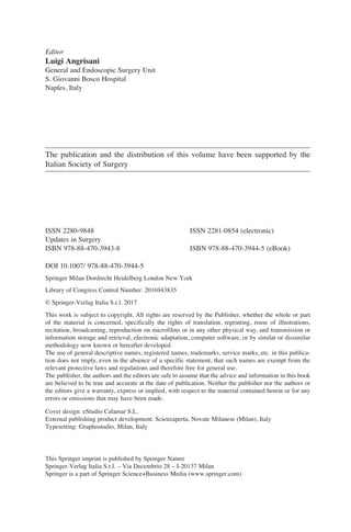 Editor
Luigi Angrisani	
General and Endoscopic Surgery Unit
S. Giovanni Bosco Hospital
Naples, Italy
The publication and the distribution of this volume have been supported by the
Italian Society of Surgery
ISSN 2280-9848 	 ISSN 2281-0854 (electronic)
Updates in Surgery
ISBN 978-88-470-3943-8	 ISBN 978-88-470-3944-5 (eBook)
DOI 10.1007/ 978-88-470-3944-5
Springer Milan Dordrecht Heidelberg London New York
Library of Congress Control Number: 2016943835
© Springer-Verlag Italia S.r.l. 2017
This work is subject to copyright. All rights are reserved by the Publisher, whether the whole or part
of the material is concerned, specifically the rights of translation, reprinting, reuse of illustrations,
recitation, broadcasting, reproduction on microfilms or in any other physical way, and transmission or
information storage and retrieval, electronic adaptation, computer software, or by similar or dissimilar
methodology now known or hereafter developed.
The use of general descriptive names, registered names, trademarks, service marks, etc. in this publica-
tion does not imply, even in the absence of a specific statement, that such names are exempt from the
relevant protective laws and regulations and therefore free for general use.
The publisher, the authors and the editors are safe to assume that the advice and information in this book
are believed to be true and accurate at the date of publication. Neither the publisher nor the authors or
the editors give a warranty, express or implied, with respect to the material contained herein or for any
errors or omissions that may have been made.
Cover design: eStudio Calamar S.L.
External publishing product development: Scienzaperta, Novate Milanese (Milan), Italy
Typesetting: Graphostudio, Milan, Italy
This Springer imprint is published by Springer Nature
Springer-Verlag Italia S.r.l. – Via Decembrio 28 – I-20137 Milan
Springer is a part of Springer Science+Business Media (www.springer.com)
 