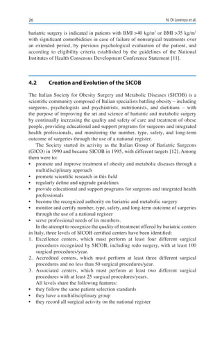 26 N. Di Lorenzo et al.
bariatric surgery is indicated in patients with BMI >40 kg/m2
or BMI >35 kg/m2
with significant comorbidities in case of failure of nonsurgical treatments over
an extended period, by previous psychological evaluation of the patient, and
according to eligibility criteria established by the guidelines of the National
Institutes of Health Consensus Development Conference Statement [11].
4.2	 Creation and Evolution of the SICOB
The Italian Society for Obesity Surgery and Metabolic Diseases (SICOB) is a
scientific community composed of Italian specialists battling obesity – including
surgeons, psychologists and psychiatrists, nutritionists, and dietitians – with
the purpose of improving the art and science of bariatric and metabolic surgery
by continually increasing the quality and safety of care and treatment of obese
people, providing educational and support programs for surgeons and integrated
health professionals, and monitoring the number, type, safety, and long-term
outcome of surgeries through the use of a national register.
The Society started its activity as the Italian Group of Bariatric Surgeons
(GICO) in 1990 and became SICOB in 1995, with different targets [12]. Among
them were to:
•	 promote and improve treatment of obesity and metabolic diseases through a
multidisciplinary approach
•	 promote scientific research in this field
•	 regularly define and upgrade guidelines
•	 provide educational and support programs for surgeons and integrated health
professionals
•	 become the recognized authority on bariatric and metabolic surgery
•	 monitor and certify number, type, safety, and long-term outcome of surgeries
through the use of a national register
•	 serve professional needs of its members.
In the attempt to recognize the quality of treatment offered by bariatric centers
in Italy, three levels of SICOB certified centers have been identified:
1.	Excellence centers, which must perform at least four different surgical
procedures recognized by SICOB, including redo surgery, with at least 100
surgical procedures/year.
2.	Accredited centers, which must perform at least three different surgical
procedures and no less than 50 surgical procedures/year.
3.	Associated centers, which must perform at least two different surgical
procedures with at least 25 surgical procedures/years.
All levels share the following features:
•	 they follow the same patient selection standards
•	 they have a multidisciplinary group
•	 they record all surgical activity on the national register
 