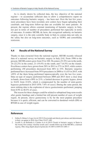294	 Evolution of Bariatric Surgery in Italy: Results of the National Survey
As is clearly shown by collected data, the key objective of the national
register – to accumulate sufficient data to allow a comprehensive report on
outcomes following bariatric surgery – has been met. Over the last few years,
more procedures have been recorded, new centers have begun uploading their
caseloads, and long-term follow-up data are available for more patients. At
present, the register allows constant monitoring of bariatric surgery in Italy,
not just in terms of number of procedures performed but especially in terms
of outcomes. It renders SICOB, de facto, the recognized authority on bariatric
surgery, since it is the only scientific body in Italy to contain data not only on
the safety but also on long-term outcomes, such as %EWL and comorbidity
remission.
4.4	 Results of the National Survey
Thanks to data extracted from the national register, SICOB recently released
data of a national survey on bariatric surgery in Italy [14]. From 1996 to the
present, SICOB centers grew from 53 to 108: 56 centers (51.9%) are in the north,
24 (22.2%) in the center, 21 (19.4%) in the south, and 7 (6.5%) on the islands.
Excellence centers have grown from 28% in 2011 to 37% in 2015, while centers
performing <50 procedures decreased from 48% to 33%. Bariatric surgeries
performed have increased from 5974 procedures in 2008 to 11,435 in 2015, with
>95% of the them being performed laparoscopically over the last five years.
Data on type of surgery performed between 2008 and 2015 show a clear drop
in bands, down from >50% to 21%; a limited decrease in gastric bypass, down
to 16.6% from 23.6%, which is compensated by the number of mini-gastric
bypasses performed in 2015 (870; 7.6% of cases). During the same period, the
most striking data is the explosion of sleeve gastrectomies performed, jumping
from 8.9% to 48.5% of cases.
The reason for these changes could be related to suboptimal long-term results
after gastric bandings and a limited but still present number of cases of weight
regain. At present, sleeve gastrectomy is by far the most popular procedure
because it is quick, efficient, and can be converted to duodenal switch (DS) or
RYGB in case of weight regain.
References
1.	 Gallus S, OdoneA, LugoAet al (2013) Overweight and obesity prevalence and determinants
in Italy: an update to 2010. Eur J Nutr 52:677–685
2.	 Lecube A, de Hollanda A, Calañas A et al (2015) Trends in bariatric surgery in Spain in
the twenty-first century: baseline results and 1-month follow-up of the RICIBA, a national
registry. Obes Surg [Epub ahead of print] doi:10.1007/s11695-015-2001-3
 