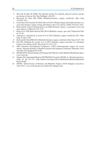30 N. Di Lorenzo et al.
3.	 Neira M, de Onis M (2006) The Spanish strategy for nutrition, physical activity and the
prevention of obesity. Br J Nutr 96(Suppl 1):S8–S11
4.	 Buchwald H, Oien DM (2008) Metabolic/bariatric surgery worldwide. Obes Surg
19:1605–1611
5.	 Courcoulas AP, Christian NJ, Belle SH et al (2013) Weight change and health outcomes at 3
years after bariatric surgery among individuals with severe obesity. JAMA 310:2416–2425
6.	 Buchwald H, Avidor Y, Braunwald E et al (2004) Bariatric surgery: a systematic review and
meta-analysis. JAMA 92:1724–1737
7.	 Ramos-Levi AM, Rubio Herrera MA (2014) Metabolic surgery: quo vadis? Endocrinol Nutr
61:35–46
8.	 Angrisani L, Santonicola A, Iovino P et al (2015) Bariatric surgery worldwide 2013. Obes
Surg 25:1822–1832
9.	 Buchwald H, Oien DM (2011) Metabolic/bariatric surgery worldwide. Obes Surg 23:427–436
10.	 Fort JM, Vilallonga R, Lecube A et al (2013) Bariatric surgery outcomes in a European
Centre of Excellence (CoE). Obes Surg 23:1324–1332
11.	 NIH Consensus Development Conferences (1992) Gastrointestinal surgery for severe
obesity: National Institutes of Health Consensus Development Conference Statement. Am J
Clin Nutr 55(2 Suppl):615S–619S
12.	 SICOB (2016) Società Italiana di Chirurgia dell’Obesità e delle Malattie Metaboliche http://
www.sicob.org
13.	 Toppino M e partecipanti Registro SICOB(2004) Il registro SICOB. In: Chirurgia bariatrica.
Chap 30, pp 231–233. http://editoria.sichirurgia.info/sic/pdf/editoria/RelazioniBiennali/
Basso/30.pdf
14.	 SICOB - Italian Society of Bariatric and Metabolic Surgery (2016) Indagine conoscitiva:
Anno 2015. www.sicob.org/area_04_medici/00_indagine.aspx
 