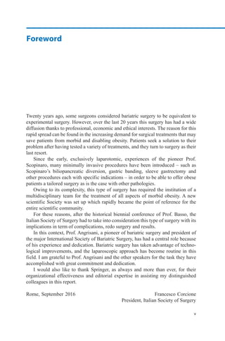 Foreword
v
Twenty years ago, some surgeons considered bariatric surgery to be equivalent to
experimental surgery. However, over the last 20 years this surgery has had a wide
diffusion thanks to professional, economic and ethical interests. The reason for this
rapid spread can be found in the increasing demand for surgical treatments that may
save patients from morbid and disabling obesity. Patients seek a solution to their
problem after having tested a variety of treatments, and they turn to surgery as their
last resort.
Since the early, exclusively laparotomic, experiences of the pioneer Prof.
Scopinaro, many minimally invasive procedures have been introduced – such as
Scopinaro’s biliopancreatic diversion, gastric banding, sleeve gastrectomy and
other procedures each with specific indications – in order to be able to offer obese
patients a tailored surgery as is the case with other pathologies.
Owing to its complexity, this type of surgery has required the institution of a
multidisciplinary team for the treatment of all aspects of morbid obesity. A new
scientific Society was set up which rapidly became the point of reference for the
entire scientific community.
For these reasons, after the historical biennial conference of Prof. Basso, the
Italian Society of Surgery had to take into consideration this type of surgery with its
implications in term of complications, redo surgery and results.
In this context, Prof. Angrisani, a pioneer of bariatric surgery and president of
the major International Society of Bariatric Surgery, has had a central role because
of his experience and dedication. Bariatric surgery has taken advantage of techno-
logical improvements, and the laparoscopic approach has become routine in this
field. I am grateful to Prof. Angrisani and the other speakers for the task they have
accomplished with great commitment and dedication.
I would also like to thank Springer, as always and more than ever, for their
organizational effectiveness and editorial expertise in assisting my distinguished
colleagues in this report.
Rome, September 2016 Francesco Corcione
President, Italian Society of Surgery
 