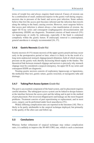 38 M. De Luca et al.
terms of weight loss and always requires band removal. Causes of erosion can
be a combination of small, undetected injuries to the gastric wall during surgery;
necrosis due to pressure of the band; and access port infection. Some authors
believe that first the access port becomes infected and the infection then travels
along the tubing to the band, causing erosion. However, most surgeons believe
that access port infection is almost always a late manifestation of erosion. An
upper GI X-ray series and consequent esophagogastric devascularization and
splenectomy (EGDS) are diagnostic. Treatment consists of band removal (5%)
via laparoscopy or orally by endoscopy, especially if the band is contained
completely within the gastric lumen. If endoscopic removal is contemplated,
general anesthesia is strongly recommended [16, 17].
5.4.6	 Gastric Necrosis (Grade IVa)
Gastric necrosis (0.1%) means necrosis of the upper gastric pouch and may occur
early in the postoperative period or later, when it is likely to be the result of a
long-term undetected stomach slippage/pouch dilatation, both of which increase
pressure on the gastric wall, thereby decreasing blood supply to the fundus. The
theoretical link between stomach slippage and necrosis is precisely why stomach
slippage must be considered a surgical emergency. An upper GI X-ray series and
consequent EGDS are diagnostic.
Treating gastric necrosis consists of exploratory laparoscopy or laparotomy,
the methylene blue test, gastric suture, gastric resection, or nasogastric tube and
drainage.
5.4.7	 Tubing/Port Access System (Grade IIIa)
The port is an essential component of the band system, and its placement requires
careful attention. The tubing/port access system can be linked to design features
at the interface between the access port and the tubing and in part to the method
of port placement. Port inversion (flipped port) and leakage are the most frequent
problems. Treatment consists of port repositioning or replacement, and in most
cases, surgery can be performed under local anaesthesia (3%).
Widely differing complication rates are reported in the literature [18]. This is
likely to be partly attributable to the surgical technique deployed, but primarily
to the quality of the after-care and follow-up.
5.5	Conclusions
Whereas further refinement of surgical technique may reduce complication
rates, it is unlikely to improve the 50–60% EWL rate, which is such a consistent
 