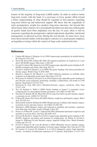 395	 Gastric Banding
feature of the majority of long-term LAGB studies. In order to achieve better
long-term results with the band, it is necessary to focus greater effort toward
a better understanding of what should be regarded as best practice regarding
long-term follow-up and behavioral support. We know that the magnitude of
early postoperative weight loss predicts long-term outcomes, but beyond this
observation, little is known. It is a remarkable fact that even after tens of thousands
of gastric bands have been implanted over the last 15 years, there is still no
consensus regarding the postoperative optimal adjustment algorithm, nutritional
management, or physical activity. During the next decade, we must move away
from observational studies with descriptive statistics to a much greater emphasis
on hypothesis testing within the context of large-scale randomized trials.
References
1.	 Cadiere GB, Bruyns J, Himpens J et al (1994) Laparoscopic gastroplasty for morbid obesity.
Br J Surg 81:1524–1525
2.	 Dixon JB, Dixon ME, O’Brien PE (2001) Pre-operative predictors of weight loss at 1-year
after LAP-BAND surgery. Obes Surg 11:200–207
3.	 Favretti F, Cadiere GB, Segato G et al (1995) Laparoscopic adjustable gastric banding (LAP-
BAND): technique and results. Obes Surg 364–371
4.	 Favretti F, Ashton D, Busetto L et al (2009) The gastric banding: first-choice procedure for
obesity surgery. World J Surg 33:2039–2048
5.	 Busetto L, Segato G, De Marchi F et al (2002) Outcome predictors in morbidly obese
recipients of an adjustable gastric band. Obes Surg 12:83–92
6.	 Di Lorenzo N, Furbetta F, Favretti F et al (2010) Laparoscopic adjustable gastric banding via
pars flaccida versus perigastric positioning: technique, complications, and results in 2,549
patients. Surg Endosc 24:1519–1523
7.	 Buchwald H, Oien DM (2011) Metabolic/bariatric surgery worldwide. Obes Surg
23:427–436
8.	 Tice JA, Karliner L, Walsh J (2008) Gastric banding or bypass? A systematic review
comparing the two most popular bariatric procedures. Am J Med 121:885–893
9.	 Puzziferri N, Roshek TB 3rd, Mayo HG (2014) Long-term follow-up after bariatric surgery:
a systematic review. JAMA 312: 934–942
10.	 O’Brien PE, Brown WA, Dixon JB (2005) Obesity, weight loss and bariatric surgery. Med J
Aust 183:310–314
11.	 Buchwald H, Estok R, Fahrbach K (2009) Weight and type 2 diabetes after bariatric surgery:
systematic review and meta-analysis. Am J Med 122:248–256
12.	 Sjöström L (2008) Bariatric surgery and reduction in morbidity and mortality: experience
from SOS study. Int J Obes (Lond) 32(Suppl 7):S93–S97
13.	 Peeters A, O’Brien PE, Laurie C, Anderson M (2007) Substantial intentional weight loss and
mortality in severely obese. Ann Surg 246:1028–1033
14.	 De Luca M, Busetto L, Segato G et al (2011) Laparoscopic adjustable gastric banding (LAP-
BAND): diagnosis, prevention and treatment of complications. In: Hakim N, Favretti F,
Segato G, Dillemans B (eds) Bariatric surgery. Imperial College Press, World Scientific,
London, pp 125–152
15.	 Favretti F, Segato G, De Luca M, Busetto L (2007) Minimally invasive bariatric surgery.
Laparoscopic adjustable gastric banding: revisional surgery. Springer, New York, pp 213–230
16.	 Di Lorenzo N, Lorenzo M, Furbetta F et al (2013) Intragastric gastric band migration:
erosion – an analysis of multicenter experience on 177 patients. Surg Endosc 27:1151–1157
 