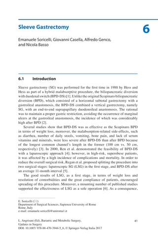 41
6
L. Angrisani (Ed), Bariatric and Metabolic Surgery,
Updates in Surgery
DOI: 10.1007/ 978-88-470-3944-5_6, © Springer-Verlag Italia 2017
E. Soricelli (*)
Department of Surgical Sciences, Sapienza University of Rome
Rome, Italy
e-mail: emanuele.soricelli@uniroma1.it
Sleeve Gastrectomy
Emanuele Soricelli, Giovanni Casella, Alfredo Genco,
and Nicola Basso
6.1	Introduction
Sleeve gastrectomy (SG) was performed for the first time in 1988 by Hess and
Hess as part of a hybrid malabsorptive procedure, the biliopancreatic diversion
with duodenal switch (BPD-DS) [1]. Unlike the original Scopinaro biliopancreatic
diversion (BPD), which consisted of a horizontal subtotal gastrectomy with a
gastroileal anastomosis, the BPD-DS combined a vertical gastrectomy, namely
SG, with an end-to-end suprapapillary duodenoileal anastomosis. The rational
was to maintain a proper gastric restriction, avoiding the occurrence of marginal
ulcers at the gastroileal anastomosis, the incidence of which was considerably
high after BPD [2].
Several studies show that BPD-DS was as effective as the Scopinaro BPD
in terms of weight loss, moreover, the malabsorption-related side-effects, such
as diarrhea, number of daily stools, vomiting, bone pain, and lack of serum
vitamins and minerals, were less severe after BPD-DS than after BPD because
of the longest common channel’s length in the former (100 cm vs. 50 cm,
respectively) [3]. In 2000, Ren et al. demonstrated the feasibility of BPD-DS
with a laparoscopic approach [4]; however, in high-risk, superobese patients,
it was affected by a high incidence of complications and mortality. In order to
reduce the overall surgical risk, Regan et al. proposed splitting the procedure into
two surgical stages: laparoscopic SG (LSG) in the first stage, and BPD-DS after
an average 11-month interval [5].
The good results of LSG, as a first stage, in terms of weight loss and
resolution of comorbidities and the great compliance of patients, encouraged
spreading of this procedure. Moreover, a mounting number of published studies
supported the effectiveness of LSG as a sole operation [6]. As a consequence,
 