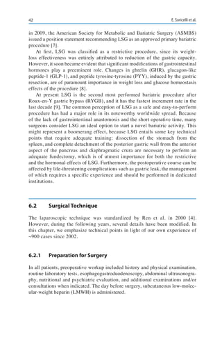 42 E. Soricelli et al.
in 2009, the American Society for Metabolic and Bariatric Surgery (ASMBS)
issued a position statement recommending LSG as an approved primary bariatric
procedure [7].
At first, LSG was classified as a restrictive procedure, since its weight-
loss effectiveness was entirely attributed to reduction of the gastric capacity.
However, it soon became evident that significant modifications of gastrointestinal
hormones play a preeminent role. Changes in ghrelin (GHR), glucagon-like
peptide-1 (GLP-1), and peptide tyrosine-tyrosine (PYY), induced by the gastric
resection, are of paramount importance in weight loss and glucose homeostasis
effects of the procedure [8].
At present LSG is the second most performed bariatric procedure after
Roux-en-Y gastric bypass (RYGB), and it has the fastest increment rate in the
last decade [9]. The common perception of LSG as a safe and easy-to-perform
procedure has had a major role in its noteworthy worldwide spread. Because
of the lack of gastrointestinal anastomosis and the short operative time, many
surgeons consider LSG an ideal option to start a novel bariatric activity. This
might represent a boomerang effect, because LSG entails some key technical
points that require adequate training: dissection of the stomach from the
spleen, and complete detachment of the posterior gastric wall from the anterior
aspect of the pancreas and diaphragmatic crura are necessary to perform an
adequate fundectomy, which is of utmost importance for both the restrictive
and the hormonal effects of LSG. Furthermore, the postoperative course can be
affected by life-threatening complications such as gastric leak, the management
of which requires a specific experience and should be performed in dedicated
institutions.
6.2	 Surgical Technique
The laparoscopic technique was standardized by Ren et al. in 2000 [4].
However, during the following years, several details have been modified. In
this chapter, we emphasize technical points in light of our own experience of
~900 cases since 2002.
6.2.1	 Preparation for Surgery
In all patients, preoperative workup included history and physical examination,
routine laboratory tests, esophagogastroduodenoscopy, abdominal ultrasonogra-
phy, nutritional and psychiatric evaluation, and additional examinations and/or
consultations when indicated. The day before surgery, subcutaneous low-molec-
ular-weight heparin (LMWH) is administered.
 