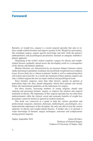 Foreword
vi
Bariatric, or weight loss, surgery is a recent surgical specialty that aims to re-
duce weight-related disorders and improve quality of life. Weight loss procedures,
like transplant surgery, require specific knowledge and skill, while the patient’s
anthropometric and psychological peculiarities demand an adequate multidisci-
plinary approach.
Originating in the world’s richest countries, surgery for obesity and weight-
related diseases gradually spread across the developing world as a consequence
of the obesity and diabetes epidemic.
Modern lifestyles are characterized by an incorrect balance between calorie
intake and energy expenditure, leading to increased body weight and excess adipose
tissue. Excess body fat is a threat to patients’ health as well as undermining their
self-esteem and social life. As a result, the treatment of these patients requires not
only a skilled surgeon but also an expert medical and psychological team.
Since bariatric surgeons, more than other doctors, operate on patients at
particularly high risk, they should adequately inform their patients and strictly
follow the international guidelines on the indications for surgery.
For these reasons, increasing numbers of young surgeons should start
studying and practising bariatric surgery, to improve the medical and surgical
treatment of obesity. The importance of this surgical specialty has too often been
underestimated, while the clinical, social and economic benefits of weight loss
procedures cannot be denied or ignored in modern medicine.
This book was conceived as a guide to help the various specialists and
professionals (surgeons, internists, dieticians, diabetologists, psychologists, etc.)
understand the importance of this discipline, the only one able to treat the current
epidemic of obesity and weight-related diseases. A further aim is to promote a
wider knowledge of bariatric surgery techniques, outcomes and complications
among general surgeons.
Naples, September 2016 Enrico Di Salvo
Professor of General Surgery
Federico II University of Naples, Italy
 