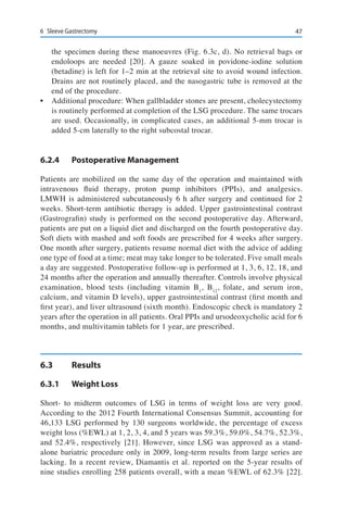476	 Sleeve Gastrectomy
the specimen during these manoeuvres (Fig. 6.3c, d). No retrieval bags or
endoloops are needed [20]. A gauze soaked in povidone-iodine solution
(betadine) is left for 1–2 min at the retrieval site to avoid wound infection.
Drains are not routinely placed, and the nasogastric tube is removed at the
end of the procedure.
•	 Additional procedure: When gallbladder stones are present, cholecystectomy
is routinely performed at completion of the LSG procedure. The same trocars
are used. Occasionally, in complicated cases, an additional 5-mm trocar is
added 5-cm laterally to the right subcostal trocar.
6.2.4	 Postoperative Management
Patients are mobilized on the same day of the operation and maintained with
intravenous fluid therapy, proton pump inhibitors (PPIs), and analgesics.
LMWH is administered subcutaneously 6 h after surgery and continued for 2
weeks. Short-term antibiotic therapy is added. Upper gastrointestinal contrast
(Gastrografin) study is performed on the second postoperative day. Afterward,
patients are put on a liquid diet and discharged on the fourth postoperative day.
Soft diets with mashed and soft foods are prescribed for 4 weeks after surgery.
One month after surgery, patients resume normal diet with the advice of adding
one type of food at a time; meat may take longer to be tolerated. Five small meals
a day are suggested. Postoperative follow-up is performed at 1, 3, 6, 12, 18, and
24 months after the operation and annually thereafter. Controls involve physical
examination, blood tests (including vitamin B1
, B12
, folate, and serum iron,
calcium, and vitamin D levels), upper gastrointestinal contrast (first month and
first year), and liver ultrasound (sixth month). Endoscopic check is mandatory 2
years after the operation in all patients. Oral PPIs and ursodeoxycholic acid for 6
months, and multivitamin tablets for 1 year, are prescribed.
6.3	Results
6.3.1	 Weight Loss
Short- to midterm outcomes of LSG in terms of weight loss are very good.
According to the 2012 Fourth International Consensus Summit, accounting for
46,133 LSG performed by 130 surgeons worldwide, the percentage of excess
weight loss (%EWL) at 1, 2, 3, 4, and 5 years was 59.3%, 59.0%, 54.7%, 52.3%,
and 52.4%, respectively [21]. However, since LSG was approved as a stand-
alone bariatric procedure only in 2009, long-term results from large series are
lacking. In a recent review, Diamantis et al. reported on the 5-year results of
nine studies enrolling 258 patients overall, with a mean %EWL of 62.3% [22].
 