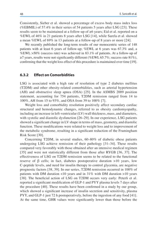 48 E. Soricelli et al.
Consistently, Sieber et al. showed a percentage of excess body mass index loss
(%EBMIL) of 57.4% in their series of 54 patients 5 years after LSG [23]. These
results seem to be maintained at a follow-up of ≥6 years; Eid et al. reported on a
%EWL of 46% in 21 patients 8 years after LSG [14], while Sarela et al. showed
a mean %EWL of 69% in 13 patients at a follow-up of 8 years or more [24].
We recently published the long-term results of our monocentric series of 148
patients with at least 6 years of follow-up; %EWL at 6 years was 67.3% and, a
%EWL >50% (success rate) was achieved in 83.1% of patients. At a follow-up of
≥7 years, results were not significantly different (%EWL 65.7%; success rate 81%),
confirming that the weight loss effect of this procedure is maintained over time [19].
6.3.2	 Effect on Comorbidities
LSG is associated with a high rate of resolution of type 2 diabetes mellitus
(T2DM) and other obesity-related comorbidities, such as arterial hypertension
(AH) and obstructive sleep apnea (OSA) [25]. In the ASMBS 2009 position
statement, accounting for 754 patients, T2DM remission ranged from 14 to
100%, AH from 15 to 93%, and OSA from 39 to 100% [7].
Weight loss and comorbidity resolution positively affect secondary cardiac
structural and hemodynamic changes, referred to as obesity cardiomyopathy,
including an increase in left-ventricular (LV) wall thickness, mass, and diameters,
with systolic and diastolic dysfunction [26–29]. In our experience, LSG patients
showed a significant change in LV shape in terms of mass, geometry, and diastolic
function. These modifications were related to weight loss and to improvement of
the metabolic syndrome, resulting in a significant reduction of the Framingham
Risk Score [30].
Concerning T2DM, in several studies, 60–80% of diabetic obese patients
undergoing LSG achieve remission of their pathology [31–34]. These results
compared very favorably with those obtained after an intensive medical regimen
[35] and were not statistically different from those after RYGB [36, 37]. The
effectiveness of LSG on T2DM remission seems to be related to the functional
reserve of β cells; in fact, diabetes postoperative duration >10 years, low
C-peptide levels, and need for insulin therapy to control glycemia, are negative
prognostic factors [38, 39]. In our series, T2DM remission occurred in 100% of
patients with DM duration <10 years and in 31% with DM duration >10 years
[38]. The beneficial action of LSG on T2DM occurs very early: Peterli et al.
reported a significant modification of GLP-1 and PYY plasma levels 7 days after
the procedure [40]. These results have been confirmed in a study by our group,
which showed a significant increase of insulin secretion and sensitivity, plasma
PYY, and GLP-1 just 72 h postoperatively, before the ingestion of any food [41].
At the same time, GHR values were significantly lower than those before the
 