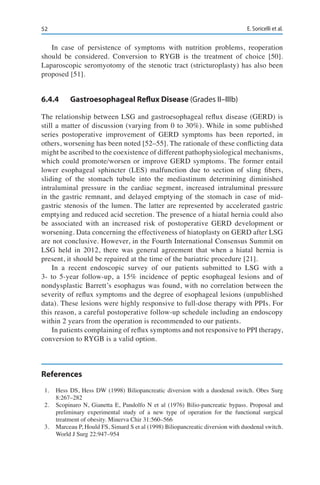 52 E. Soricelli et al.
In case of persistence of symptoms with nutrition problems, reoperation
should be considered. Conversion to RYGB is the treatment of choice [50].
Laparoscopic seromyotomy of the stenotic tract (stricturoplasty) has also been
proposed [51].
6.4.4	 Gastroesophageal Reflux Disease (Grades II–IIIb)
The relationship between LSG and gastroesophageal reflux disease (GERD) is
still a matter of discussion (varying from 0 to 30%). While in some published
series postoperative improvement of GERD symptoms has been reported, in
others, worsening has been noted [52–55]. The rationale of these conflicting data
might be ascribed to the coexistence of different pathophysiological mechanisms,
which could promote/worsen or improve GERD symptoms. The former entail
lower esophageal sphincter (LES) malfunction due to section of sling fibers,
sliding of the stomach tubule into the mediastinum determining diminished
intraluminal pressure in the cardiac segment, increased intraluminal pressure
in the gastric remnant, and delayed emptying of the stomach in case of mid-
gastric stenosis of the lumen. The latter are represented by accelerated gastric
emptying and reduced acid secretion. The presence of a hiatal hernia could also
be associated with an increased risk of postoperative GERD development or
worsening. Data concerning the effectiveness of hiatoplasty on GERD after LSG
are not conclusive. However, in the Fourth International Consensus Summit on
LSG held in 2012, there was general agreement that when a hiatal hernia is
present, it should be repaired at the time of the bariatric procedure [21].
In a recent endoscopic survey of our patients submitted to LSG with a
3- to 5-year follow-up, a 15% incidence of peptic esophageal lesions and of
nondysplastic Barrett’s esophagus was found, with no correlation between the
severity of reflux symptoms and the degree of esophageal lesions (unpublished
data). These lesions were highly responsive to full-dose therapy with PPIs. For
this reason, a careful postoperative follow-up schedule including an endoscopy
within 2 years from the operation is recommended to our patients.
In patients complaining of reflux symptoms and not responsive to PPI therapy,
conversion to RYGB is a valid option.
References
1.	 Hess DS, Hess DW (1998) Biliopancreatic diversion with a duodenal switch. Obes Surg
8:267–282
2.	 Scopinaro N, Gianetta E, Pandolfo N et al (1976) Bilio-pancreatic bypass. Proposal and
preliminary experimental study of a new type of operation for the functional surgical
treatment of obesity. Minerva Chir 31:560–566
3.	 Marceau P, Hould FS, Simard S et al (1998) Biliopancreatic diversion with duodenal switch.
World J Surg 22:947–954
 