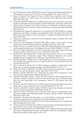 536	 Sleeve Gastrectomy
4.	 Ren CJ, Patterson E, Gagner M (2000) Early results of laparoscopic biliopancreatic diversion
with duodenal switch: a case series of 40 consecutive patients. Obes Surg 10:514–523
5.	 Regan JP, Inabnet WB, Gagner M, Pomp A (2003) Early experience with two-stage
laparoscopic Roux-en-Y gastric bypass as an alternative in the super-super obese patient.
Obes Surg 13:861–864
6.	 Cottam D, Qureshi FG, Mattar SG et al (2006) Laparoscopic sleeve gastrectomy as an initial
weight-loss procedure for high-risk patients with morbid obesity. Surg Endosc 20:859–863
7.	 Clinical Issues Committee of the American Society for Metabolic and Bariatric Surgery
(2010) Updated position statement on sleeve gastrectomy as a bariatric procedure. Surg Obes
Relat Dis 6:1–5
8.	 Karamanakos SN, Vagenas K, Kalfarentzos F, Alexandrides TK (2008) Weight loss, appetite
suppression, and changes in fasting and postprandial ghrelin and peptide-YY levels after
Roux-en-Y gastric bypass and sleeve gastrectomy: a prospective, double blind study. Ann
Surg 247:401–407
9.	 Angrisani L, Santonicola A, Iovino P et al (2015) Bariatric surgery worldwide 2013. Obes
Surg 25:1822–1832
10.	 Frezza EE, Chiriva-Internati M, Wachtel MS (2008) Analysis of the results of sleeve
gastrectomy for morbid obesity and the role of ghrelin. Surg Today 38:481–483
11.	 Chabot F, Caron A, Laplante M, St-Pierre DH (2014) Interrelationships between ghrelin,
insulin and glucose homeostasis: Physiological relevance. World J Diabetes 5:328–341
12.	 Basso N, Casella G, Rizzello M et al (2011) Laparoscopic sleeve gastrectomy as first stage
or definitive intent in 300 consecutive cases. Surg Endosc 25:444–449
13.	 Rosenthal RJ; International Sleeve Gastrectomy Expert Panel, Diaz AA et al (2012)
International Sleeve Gastrectomy Expert Panel Consensus Statement: best practice
guidelines based on experience of >12,000 cases. Surg Obes Relat Dis 8:8–19
14.	 Eid GM, Brethauer S, Mattar SG et al (2012) Laparoscopic sleeve gastrectomy for super
obese patients: forty-eight percent excess weight loss after 6 to 8 years with 93% follow-up.
Ann Surg 256:262–265
15.	 Boza C, Daroch D, Barros D et al (2014) Long-term outcomes of laparoscopic sleeve
gastrectomy as a primary bariatric procedure. Surg Obes Relat Dis 10:1129–1133
16.	 Weiner RA, Weiner S, Pomhoff I et al (2007) Laparoscopic sleeve gastrectomy – Influence
of sleeve size and resected gastric volume. Obes Surg 17:1297–1305
17.	 Rawlins L, Rawlins MP, Brown CC, Schumacher DL (2013) Sleeve gastrectomy: 5-year
outcomes of a single institution. Surg Obes Relat Dis 9:21–25
18.	 Atkins ER, Preen DB, Jarman C, Cohen LD (2012) Improved obesity reduction and co-
morbidity resolution in patients treated with 40-French bougie versus 50-French bougie
four years after laparoscopic sleeve gastrectomy. Analysis of 294 patients. Obes Surg
22:97–104
19.	 Casella G, Soricelli E, Giannotti D et al (2016) Long-term results after laparoscopic sleeve
gastrectomy in a large monocentric series. Surg Obes Relat Dis 12:757–762
20.	 Casella G, Soricelli E, Fantini A, Basso N (2010) A time-saving technique for specimen
extraction in sleeve gastrectomy. World J Surg 34:765–767
21.	 Gagner M, Deitel M, Erickson AL, Crosby RD (2013) Survey on laparoscopic sleeve
gastrectomy (LSG) at the Fourth International Consensus Summit on Sleeve Gastrectomy.
Obes Surg 23:2013–2017
22.	 Diamantis T, Apostolou KG, Alexandrou A et al (2014) Review of long-term weight loss
results after laparoscopic sleeve gastrectomy. Surg Obes Relat Dis 10:177–183
23.	 Sieber P, Gass M, Kern B et al (2014) Five-year results of laparoscopic sleeve gastrectomy.
Surg Obes Relat Dis 10:243–249
24.	 Sarela AI, Dexter SP, O’Kane M et al (2012) Long-term follow-up after laparoscopic sleeve
gastrectomy: 8–9-year results. Surg Obes Relat Dis 8:679–684
25.	 Silecchia G, Boru C, PecchiaAet al (2006) Effectiveness of laparoscopic sleeve gastrectomy
(first stage of biliopancreatic diversion with duodenal switch) on co-morbidities in super-
obese high-risk patients. Obes Surg 16:1138–1144
 