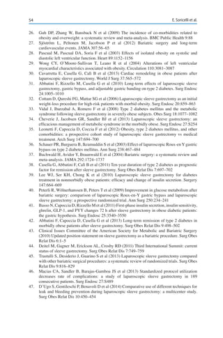 54 E. Soricelli et al.
26.	 Guh DP, Zhang W, Bansback N et al (2009) The incidence of co-morbidities related to
obesity and overweight: a systematic review and meta-analysis. BMC Public Health 9:88
27.	 Sjöström L, Peltonen M, Jacobson P et al (2012) Bariatric surgery and long-term
cardiovascular events. JAMA 307:56–65
28.	 Pascual M, Pascual DA, Soria F et al (2003) Effects of isolated obesity on systolic and
diastolic left ventricular function. Heart 89:1152–1156
29.	 Wong CY, O’Moore-Sullivan T, Leano R et al (2004) Alterations of left ventricular
myocardial characteristics associated with obesity. Circulation 110:3081–3087
30.	 Cavarretta E, Casella G, Calì B et al (2013) Cardiac remodeling in obese patients after
laparoscopic sleeve gastrectomy. World J Surg 37:565–572
31.	 Abbatini F, Rizzello M, Casella G et al (2010) Long-term effects of laparoscopic sleeve
gastrectomy, gastric bypass, and adjustable gastric banding on type 2 diabetes. Surg Endosc
24:1005–1010
32.	 Cottam D, Qureshi FG, Mattar SG et al (2006) Laparoscopic sleeve gastrectomy as an initial
weight-loss procedure for high-risk patients with morbid obesity. Surg Endosc 20:859–863
33.	 Vidal J, Ibarzabal A, Romero F et al (2008) Type 2 diabetes mellitus and the metabolic
syndrome following sleeve gastrectomy in severely obese subjects. Obes Surg 18:1077–1082
34.	 Cheverie J, Jacobsen GR, Sandler BJ et al (2013) Laparoscopic sleeve gastrectomy: an
efficacious management of metabolic syndrome in the morbidly obese. Surg Endosc 27:S254
35.	 Leonetti F, Capoccia D, Coccia F et al (2012) Obesity, type 2 diabetes mellitus, and other
comorbidities: a prospective cohort study of laparoscopic sleeve gastrectomy vs medical
treatment. Arch Surg 147:694–700
36.	 Schauer PR, Burguera B, Ikramuddin S et al (2003) Effect of laparoscopic Roux-en Y gastric
bypass on type 2 diabetes mellitus. Ann Surg 238:467–484
37.	 Buchwald H, Avidor Y, Braunwald E et al (2004) Bariatric surgery: a systematic review and
meta-analysis. JAMA 292:1724–1737
38.	 Casella G, Abbatini F, Calì B et al (2011) Ten-year duration of type 2 diabetes as prognostic
factor for remission after sleeve gastrectomy. Surg Obes Relat Dis 7:697–702
39.	 Lee WJ, Ser KH, Chong K et al (2010) Laparoscopic sleeve gastrectomy for diabetes
treatment in nonmorbidly obese patients: efficacy and change of insulin secretion. Surgery
147:664–669
40.	 Peterli R, Wölnerhanssen B, Peters T et al (2009) Improvement in glucose metabolism after
bariatric surgery: comparison of laparoscopic Roux-en-Y gastric bypass and laparoscopic
sleeve gastrectomy: a prospective randomized trial. Ann Surg 250:234–241
41.	 Basso N, Capoccia D, Rizzello M et al (2011) First-phase insulin secretion, insulin sensitivity,
ghrelin, GLP-1, and PYY changes 72 h after sleeve gastrectomy in obese diabetic patients:
the gastric hypothesis. Surg Endosc 25:3540–3550
42.	 Abbatini F, Capoccia D, Casella G et al (2013) Long-term remission of type 2 diabetes in
morbidly obese patients after sleeve gastrectomy. Surg Obes Relat Dis 9:498–502
43.	 Clinical Issues Committee of the American Society for Metabolic and Bariatric Surgery
(2010) Updated position statement on sleeve gastrectomy as a bariatric procedure. Surg Obes
Relat Dis 6:1–5
44.	 Deitel M, Gagner M, Erickson AL, Crosby RD (2011) Third International Summit: current
status of sleeve gastrectomy. Surg Obes Relat Dis 7:749–759
45.	 Trastulli S, Desiderio J, Guarino S et al (2013) Laparoscopic sleeve gastrectomy compared
with other bariatric surgical procedures: a systematic review of randomized trials. Surg Obes
Relat Dis 9:816–829
46.	 Macias CA, Sandler B, Barajas-Gamboa JS et al (2013) Standardized protocol utilization
decreases rate of complications: a study of laparoscopic sleeve gastrectomy in 189
consecutive patients. Surg Endosc 27:S489
47.	 D’Ugo S, Gentileschi P, Benavoli D et al (2014) Comparative use of different techniques for
leak and bleeding prevention during laparoscopic sleeve gastrectomy: a multicenter study.
Surg Obes Relat Dis 10:450–454
 