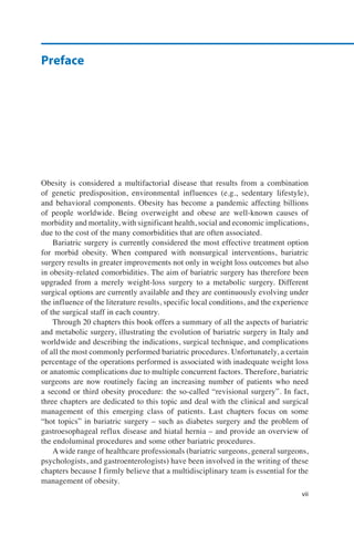 Obesity is considered a multifactorial disease that results from a combination
of genetic predisposition, environmental influences (e.g., sedentary lifestyle),
and behavioral components. Obesity has become a pandemic affecting billions
of people worldwide. Being overweight and obese are well-known causes of
morbidity and mortality, with significant health, social and economic implications,
due to the cost of the many comorbidities that are often associated.
Bariatric surgery is currently considered the most effective treatment option
for morbid obesity. When compared with nonsurgical interventions, bariatric
surgery results in greater improvements not only in weight loss outcomes but also
in obesity-related comorbidities. The aim of bariatric surgery has therefore been
upgraded from a merely weight-loss surgery to a metabolic surgery. Different
surgical options are currently available and they are continuously evolving under
the influence of the literature results, specific local conditions, and the experience
of the surgical staff in each country.
Through 20 chapters this book offers a summary of all the aspects of bariatric
and metabolic surgery, illustrating the evolution of bariatric surgery in Italy and
worldwide and describing the indications, surgical technique, and complications
of all the most commonly performed bariatric procedures. Unfortunately, a certain
percentage of the operations performed is associated with inadequate weight loss
or anatomic complications due to multiple concurrent factors. Therefore, bariatric
surgeons are now routinely facing an increasing number of patients who need
a second or third obesity procedure: the so-called “revisional surgery”. In fact,
three chapters are dedicated to this topic and deal with the clinical and surgical
management of this emerging class of patients. Last chapters focus on some
“hot topics” in bariatric surgery – such as diabetes surgery and the problem of
gastroesophageal reflux disease and hiatal hernia – and provide an overview of
the endoluminal procedures and some other bariatric procedures.
A wide range of healthcare professionals (bariatric surgeons, general surgeons,
psychologists, and gastroenterologists) have been involved in the writing of these
chapters because I firmly believe that a multidisciplinary team is essential for the
management of obesity.
vii
Preface
 