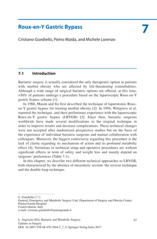 57
7
L. Angrisani (Ed), Bariatric and Metabolic Surgery,
Updates in Surgery
DOI: 10.1007/ 978-88-470-3944-5_7, © Springer-Verlag Italia 2017
C. Giardiello (*)
General, Emergency and Metabolic Surgery Unit, Department of Surgery and Obesity Center,
Pineta Grande Hospital
Castelvolturno, Italy
e-mail: cristiano.giardiello@pinetagrande.it
Roux-en-Y Gastric Bypass
Cristiano Giardiello, Pietro Maida, and Michele Lorenzo
7.1	Introduction
Bariatric surgery is actually considered the only therapeutic option in patients
with morbid obesity who are affected by life-threatening comorbidities.
Although a wide range of surgical bariatric options are offered, at this time,
>50% of patients undergo a procedure based on the laparoscopic Roux-en-Y
gastric bypass scheme [1].
In 1966, Mason and Ito first described the technique of laparotomic Roux-
en-Y gastric bypass for treating morbid obesity [2]. In 1994, Wittgrove et al.
reported the technique, and their preliminary experience with the laparoscopic
Roux-en-Y gastric bypass (LRYGB) [3]. Since then, bariatric surgeons
worldwide have made several modifications to the original technique in
order to improve results and decrease complications. These technical changes
were not accepted after randomized prospective studies but on the basis of
the experience of individual bariatric surgeons and mutual collaboration with
colleagues. Moreover, the biggest controversy regarding this procedure is the
lack of clarity regarding its mechanism of action and its profound metabolic
effect [4]. Variations in technical setup and operative procedures are without
significant effects in term of safety and weight loss and mainly depend on
surgeons’ preferences (Table 7.1).
In this chapter, we describe two different technical approaches to LRYGB,
both characterized by the absence of mesenteric section: the reverse technique
and the double-loop technique.
 