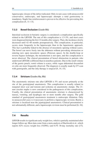 64 C. Giardiello et al.
laparoscopic closure of the defect indicated. Only in rare cases with unsuccessful
conservative, endoscopic, and laparoscopic attempts a total gastrectomy is
mandatory. Staple line reinforcement is proven to be effective for preventing this
complication [6, 11–13].
7.3.3	 Bowel Occlusion (Grade IIIb)
Intestinal occlusion in bariatric surgery is considered a complication specifically
related to the LRYGB. The rate of this complication is 1.5–5%, and most cases
were diagnosed during the first 12 months after surgery. Then, the incidence slowly
decreased until 42–48 months postoperatively. This complication, in particular,
occurs more frequently in the laparoscopic than in the laparotomic approach.
This fact is probably linked to the absence of mesenteric opening without scares.
The bowel can move freely into the abdomen without provoking obstruction or
entering new open mesenteric spaces (Petersen space). In the double-loop or
reverse bypass technique, the mesenterium is not open, and this complication is
never observed. The clinical presentation of bowel obstruction in patients who
underwent LRYGB is different than in nonobese patients. Due to the small volume
of the gastric pouch, vomit volume is scarce, while vague abdominal discomfort
or colic are more frequently observed. The diagnosis is usually made by CT scan
with gastrografin, and the only therapy is surgical [6, 14, 15].
7.3.4	Stricture (Grades IIIa, IIIb)
The anastomotic stricture rate after LRYGB is 5% and occurs primarily at the
site of the gastrojejunal anastomosis. This complication is usually related to
marginal ulcer scar and tension and ischemia on anastomotic stumps. The 21-
mm circular stapler is now considered in the pathogenesis of this complication.
Usually, the clinical presentation of anastomotic stricture is characterized by
nausea, vomiting, and dysphagia one or more months after surgery. The gold
standard of gastrojejunal anastomosis treatment is endoscopic dilatation. Only
in unsuccessful cases is it necessary to perform a laparoscopic revision. Rarely a
stricture is localized near the jejunojejunal anastomosis. Clinical presentation is
not substantially different, and a laparoscopic revision must be performed [6, 16].
7.4	Results
LRYGB results in significant early weight loss, which is partially maintained after
longer follow-up. Most data come from a meta-analysis of Buchwald et al., which
reports 62% excess weight loss (%EWL) and 0.5% 30-day mortality rate [17].
 