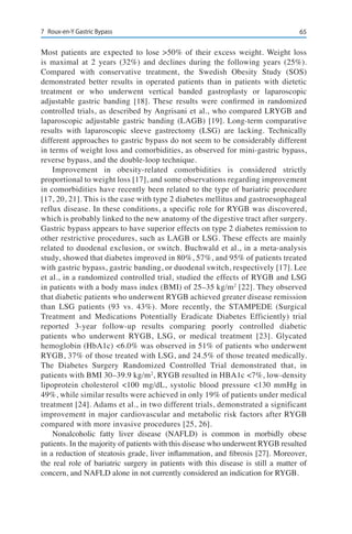 657	 Roux-en-Y Gastric Bypass
Most patients are expected to lose >50% of their excess weight. Weight loss
is maximal at 2 years (32%) and declines during the following years (25%).
Compared with conservative treatment, the Swedish Obesity Study (SOS)
demonstrated better results in operated patients than in patients with dietetic
treatment or who underwent vertical banded gastroplasty or laparoscopic
adjustable gastric banding [18]. These results were confirmed in randomized
controlled trials, as described by Angrisani et al., who compared LRYGB and
laparoscopic adjustable gastric banding (LAGB) [19]. Long-term comparative
results with laparoscopic sleeve gastrectomy (LSG) are lacking. Technically
different approaches to gastric bypass do not seem to be considerably different
in terms of weight loss and comorbidities, as observed for mini-gastric bypass,
reverse bypass, and the double-loop technique.
Improvement in obesity-related comorbidities is considered strictly
proportional to weight loss [17], and some observations regarding improvement
in comorbidities have recently been related to the type of bariatric procedure
[17, 20, 21]. This is the case with type 2 diabetes mellitus and gastroesophageal
reflux disease. In these conditions, a specific role for RYGB was discovered,
which is probably linked to the new anatomy of the digestive tract after surgery.
Gastric bypass appears to have superior effects on type 2 diabetes remission to
other restrictive procedures, such as LAGB or LSG. These effects are mainly
related to duodenal exclusion, or switch. Buchwald et al., in a meta-analysis
study, showed that diabetes improved in 80%, 57%, and 95% of patients treated
with gastric bypass, gastric banding, or duodenal switch, respectively [17]. Lee
et al., in a randomized controlled trial, studied the effects of RYGB and LSG
in patients with a body mass index (BMI) of 25–35 kg/m2
[22]. They observed
that diabetic patients who underwent RYGB achieved greater disease remission
than LSG patients (93 vs. 43%). More recently, the STAMPEDE (Surgical
Treatment and Medications Potentially Eradicate Diabetes Efficiently) trial
reported 3-year follow-up results comparing poorly controlled diabetic
patients who underwent RYGB, LSG, or medical treatment [23]. Glycated
hemoglobin (HbA1c) <6.0% was observed in 51% of patients who underwent
RYGB, 37% of those treated with LSG, and 24.5% of those treated medically.
The Diabetes Surgery Randomized Controlled Trial demonstrated that, in
patients with BMI 30–39.9 kg/m2
, RYGB resulted in HBA1c <7%, low-density
lipoprotein cholesterol <100 mg/dL, systolic blood pressure <130 mmHg in
49%, while similar results were achieved in only 19% of patients under medical
treatment [24]. Adams et al., in two different trials, demonstrated a significant
improvement in major cardiovascular and metabolic risk factors after RYGB
compared with more invasive procedures [25, 26].
Nonalcoholic fatty liver disease (NAFLD) is common in morbidly obese
patients. In the majority of patients with this disease who underwent RYGB resulted
in a reduction of steatosis grade, liver inflammation, and fibrosis [27]. Moreover,
the real role of bariatric surgery in patients with this disease is still a matter of
concern, and NAFLD alone in not currently considered an indication for RYGB.
 