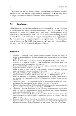 66 C. Giardiello et al.
Is still unclear whether the high remission rate (66%) of sleep apnea and other
respiratory disorders obtained in patients who underwent RYGB is strictly linked
to weight loss or whether there is an added effect from the procedure.
7.5	Conclusions
LRYGB provides an excellent and prolonged excess weight loss and resolution
or improvement of life-threatening comorbidities, such as diabetes. It is the
procedure of choice for patients with preexisting gastroesophageal efflux
disease and is considered safe, with a low risk of anastomotic bleeding and other
complications. Several variations of surgical technique have been suggested over
the years according to surgeon experience and preferences. The laparoscopic
reversal bypass and the double-loop laparoscopic bypass have similar efficacy
and a very low risk of intestinal hernia and occlusion.
References
1.	 Angrisani L, Lorenzo M (2014) Bariatric surgery worldwide: overview and results. In:
Foletto M, Rosenthal RJ (eds) The Globesity challenge to general surgery. Springer, Milan,
pp 237–246
2.	 Mason EE, Ito C (1967) Gastric bypass in obesity. Surg Clin North Am 47:1345–1351
3.	 Wittgrove AC, Clark GW, Tremblay LJ (1994) Laparoscopic gastric bypass. Roux-en-Y:
preliminary report of five cases. Obes Surg 4:435–437
4.	 Pedersen SD (2013) The role of hormonal factors in weight loss and recidivism after bariatric
surgery. Gastroenterol Res Pract 52:428–450
5.	 Genco A, Bruni T, Doldi SB et al (2005) BioEnterics intragastric balloon: the Italian
experience with 2,515 patients. Obes Surg 15:1161–1164
6.	 Chang SH, Stoll CR, Song J et al (2014) The effectiveness and risks of bariatric surgery: an
updated systematic review and meta-analysis, 2003–2012. JAMA Surg 149:275–287
7.	 Dindo D, Demartines N, Clavien PA (2004) Classification of surgical complications. A
new proposal with evaluation in a cohort of 6336 patients and results of survey. Ann Surg
240:205–213
8.	 Thomas H, Agraval S (2012) Systematic review of obesity surgery mortality risk score –
preoperative risk stratification in bariatric surgery. Obes Surg 22:1135–1140
9.	 Mehran A, Szomstein S, Zundel N, Rosenthal R (2003) Management of acute bleeding after
laparoscopic Roux-en-Y gastric bypass. Obes Surg 13:842–847
10.	 Angrisani L, Lorenzo M, Borrelli V et al (2004) The use of bovine pericardial strips on linear
stapler to reduce extraluminal bleeding during laparoscopic gastric bypass: prospective
randomized clinical trial. Obes Surg 14:1198–1202
11.	 Chousleb E, Szomstein S, Podkameni D et al (2004) Routine abdominal drains after
laparoscopic Roux-en-Y gastric bypass: a retrospective review of 593 patients. Obes Surg
14:1203–1207
12.	 Dillemans B, Skran N, Van Cauvenberge S et al (2009) Standardization of the fully stapled
laparoscopic Roux-en-Y gastric bypass for obesity reduces early immediate postoperative
morbidity and mortality: a single-center study on 2606 patients. Obes Surg 19:1355–1364
 