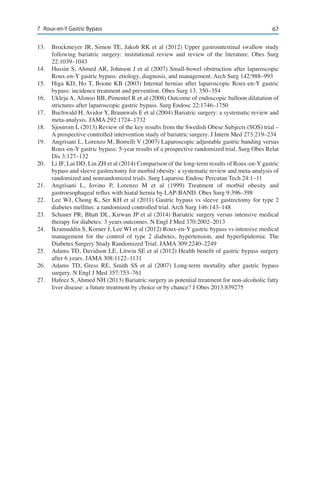 677	 Roux-en-Y Gastric Bypass
13.	 Brockmeyer JR, Simon TE, Jakob RK et al (2012) Upper gastrointestinal swallow study
following bariatric surgery: institutional review and review of the literature. Obes Surg
22:1039–1043
14.	 Hussin S, Ahmed AR, Johnson J et al (2007) Small-bowel obstruction after laparoscopic
Roux-en-Y gastric bypass: etiology, diagnosis, and management. Arch Surg 142:988–993
15.	 Higa KD, Ho T, Boone KB (2003) Internal hernias after laparoscopic Roux-en-Y gastric
bypass: incidence treatment and prevention. Obes Surg 13: 350–354
16.	 Ukleja A, Afonso BB, Pimentel R et al (2008) Outcome of endoscopic balloon dilatation of
strictures after laparoscopic gastric bypass. Surg Endosc 22:1746–1750
17.	 Buchwald H, Avidor Y, Braunwals E et al (2004) Bariatric surgery: a systematic review and
meta-analysis. JAMA 292:1724–1732
18.	 Sjostrom L (2013) Review of the key results from the Swedish Obese Subjects (SOS) trial –
A prospective controlled intervention study of bariatric surgery. J Intern Med 273:219–234
19.	 Angrisani L, Lorenzo M, Borrelli V (2007) Laparoscopic adjustable gastric banding versus
Roux-en-Y gastric bypass: 5-year results of a prospective randomized trial. Surg Obes Relat
Dis 3:127–132
20.	 Li JF, Lai DD, Lin ZH et al (2014) Comparison of the long-term results of Roux-en-Y gastric
bypass and sleeve gastrectomy for morbid obesity: a systematic review and meta-analysis of
randomized and nonrandomized trials. Surg Laparosc Endosc Percutan Tech 24:1–11
21.	 Angrisani L, Iovino P, Lorenzo M et al (1999) Treatment of morbid obesity and
gastroesophageal reflux with hiatal hernia by LAP-BAND. Obes Surg 9:396–398
22.	 Lee WJ, Chong K, Ser KH et al (2011) Gastric bypass vs sleeve gastrectomy for type 2
diabetes mellitus: a randomized controlled trial. Arch Surg 146:143–148
23.	 Schauer PR, Bhatt DL, Kirwan JP et al (2014) Bariatric surgery versus intensive medical
therapy for diabetes: 3 years outcomes. N Engl J Med 370:2002–2013
24.	 Ikramuddin S, Korner J, Lee WI et al (2012) Roux-en-Y gastric bypass vs intensive medical
management for the control of type 2 diabetes, hypertension, and hyperlipidemia: The
Diabetes Surgery Study Randomized Trial. JAMA 309:2240–2249
25.	 Adams TD, Davidson LE, Litwin SE et al (2012) Health benefit of gastric bypass surgery
after 6 years. JAMA 308:1122–1131
26.	 Adams TD, Gress RE, Smith SS et al (2007) Long-term mortality after gastric bypass
surgery. N Engl J Med 357:753–761
27.	 Hafeez S, Ahmed NH (2013) Bariatric surgery as potential treatment for non-alcoholic fatty
liver disease: a future treatment by choice or by chance? J Obes 2013:839275
 