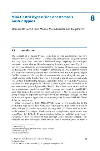 69L. Angrisani (Ed), Bariatric and Metabolic Surgery,
Updates in Surgery
DOI: 10.1007/ 978-88-470-3944-5_8, © Springer-Verlag Italia 2017
8
M. De Luca (*)
Department of Surgery, Montebelluna Treviso Hospital
Montebelluna, Italy
e-mail: nnwdel@tin.it
Mini-Gastric Bypass/One Anastomosis
Gastric Bypass
Maurizio De Luca, Emilio Manno, Mario Musella, and Luigi Piazza
8.1	Introduction
The concept of a gastric bypass, consisting of one anastomosis, was first
introduced by Mason in 1967 [1]. In this early configuration, the gastric pouch
was very high, short, and had a horizontal shape, exposing the esophageal
mucosa to caustic alkaline bile reflux coming from the jejunal loop (Fig. 8.1). It
was therefore abandoned soon. Nevertheless, the spread of laparoscopic surgery
led Rutledge to return to this concept by introducing in 1997 a different version
of a single anastomosis gastric bypass, which he named the mini-gastric bypass
(MGB). It consisted of a laterolateral anastomosis between a long-sleeved gastric
pouch starting at the level of the crow’s foot and a jejunal loop approximately
180–250 cm distal from the duodenal ligament of Treitz [2] (Fig. 8.2). A technical
variation was then proposed in 2005 by a Spanish group with the definition of
one anastomosis gastric bypass (OAGB) [3]. Since then, other names, such as
single anastomosis gastric bypass (SAGB) or omega loop gastric bypass (OLGB)
have been proposed to define this same technique [4, 5]. This confusion led a
group of surgeons especially experienced with this technique to suggest in 2013
the name mini-gastric bypass/one anastomosis gastric bypass (MGB/OAGB) to
define this surgery [6].
When presented in 2001, MGB/OAGB raised several doubts due to the
predictable high rate of two worrisome complications: bile reflux in the short
term, and gastric-pouch cancer over the long term [7]. These were attributed
to the proposed technique, which comprised a single-loop anastomosis, thus
resembling the Billroth II reconstruction following subtotal gastrectomy.
However, it must be remarked that although some bariatric surgeons still
confound the two techniques, MGB/OAGB from a technical point of view is
 