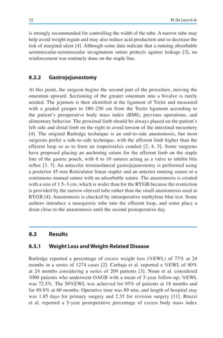 72 M. De Luca et al.
is strongly recommended for controlling the width of the tube. A narrow tube may
help avoid weight regain and may also reduce acid production and so decrease the
risk of marginal ulcer [4]. Although some data indicate that a running absorbable
seromuscular-seromuscular invagination suture protects against leakage [3], no
reinforcement was routinely done on the staple line.
8.2.2	Gastrojejunostomy
At this point, the surgeon begins the second part of the procedure, moving the
omentum upward. Sectioning of the greater omentum into a bivalve is rarely
needed. The jejunum is then identified at the ligament of Treitz and measured
with a graded grasper to 180–250 cm from the Treitz ligament according to
the patient’s preoperative body mass index (BMI), previous operations, and
alimentary behavior. The proximal limb should be always placed on the patient’s
left side and distal limb on the right to avoid torsion of the intestinal mesentery
[4]. The original Rutledge technique is an end-to-side anastomosis, but most
surgeons prefer a side-to-side technique, with the afferent limb higher than the
efferent loop so as to form an isoperistalsis conduit [2, 4, 5]. Some surgeons
have proposed placing an anchoring suture for the afferent limb on the staple
line of the gastric pouch, with 6 to 10 sutures acting as a valve to inhibit bile
reflux [3, 7]. An antecolic terminolateral gastrojejunostomy is performed using
a posterior 45-mm Roticulator linear stapler and an anterior running suture or a
continuous manual suture with an adsorbable suture. The anastomosis is created
with a size of 1.5–3 cm, which is wider than for the RYGB because the restriction
is provided by the narrow-sleeved tube rather than the small anastomosis used in
RYGB [4]. Anastomosis is checked by intraoperative methylene blue test. Some
authors introduce a nasogastric tube into the efferent loop, and some place a
drain close to the anastomosis until the second postoperative day.
8.3	Results
8.3.1	 Weight Loss and Weight-Related Disease
Rutledge reported a percentage of excess weight loss (%EWL) of 77% at 24
months in a series of 1274 cases [2]. Carbajo et al. reported a %EWL of 80%
at 24 months considering a series of 209 patients [3]. Noun et al. considered
1000 patients who underwent OAGB with a mean of 5-year follow-up; %EWL
was 72.5%. The 50%EWL was achieved for 95% of patients at 18 months and
for 89.8% at 60 months. Operative time was 89 min, and length of hospital stay
was 1.85 days for primary surgery and 2.35 for revision surgery [11]. Bruzzi
et al. reported a 5-year postoperative percentage of excess body mass index
 