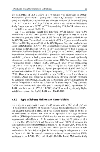 738	 Mini-Gastric Bypass/One Anastomosis Gastric Bypass
loss (%EBMIL) of 71.5 ± 26.5% in 175 patients who underwent to OAGB.
Postoperative gastrointestinal quality of life index (GIQLI) score of the treatment
group was significantly higher than the preoperative score of the control group
(110.3 ± 17.4 vs. 92.5 ± 15.9; p<0.001) [9]. Musella and the Italian Multicenter
Study Group reported a %EWL of 77% considering 974 OAGB patients and a
5-year follow-up rate of 83.9% [7].
Lee et al. compared weight loss following RYGB patients with 40.5%
preoperative BMI and OAGB patients with 41.1% preoperative BMI. At the fifth
postoperative year, the %EWL was 58.7% for the RYGB group and 64.9% for
the OAGB group. The residual excess weight <50% at 2 years was achieved in
75% of the RYGB group and 95% of the OAGB group. Operative morbidity was
higher in RYGB group (20% vs. 7.5%). The authors evaluated hospital stay, which
was longer in RYGB group (6.9 vs. 5.5 day) and cumulative dose of analgesic
medication, which was larger in the RYGB group (3.4 vs. 2.0 doses). A significant
improvement in obesity-related clinical parameters and complete resolution of
metabolic syndrome in both groups were noted. GIQLI increased significantly
without any significant difference between groups [12]. The same authors then
evaluated two groups of patients – RYGB and OAGB – after 10 years of experience
and with a follow-up of 1–10 years. Major complications were higher for the
RYGB group (3.2% vs. 1.8%). At 5 years postoperatively, RYGB and OAGB
patients had a BMI of 27.7 and 29.2, kg/m2
respectively; %EWL was 60.1% vs.
72.9%. There were no significant differences in GIQLI score at 5 years between
groups [13]. Quan et al. conducted a comprehensive literature search by retrieving
the databases of PubMed, EMBASE, and the Cochrane Library and identified 16
studies for systematic review and 15 articles for meta-analysis. They compared
OAGB with laparoscopic adjustable gastric banding (LAGB), laparoscopic SG
(LSG), and laparoscopic RYGB (LRYGB). OAGB showed significantly higher
weight loss compared to LAGB, LSG, and LRYGB [14].
8.3.2	 Type 2 Diabetes Mellitus and Comorbidities
Lee et al., in a retrospective study of 443 patients with a BMI >35 kg/m2
and
12-month follow-up (100% of patients) evaluated fasting plasma glucose (FPG)
and glycated hemoglobin (HbA1c). FPG reached normal range in 89.5% of
patients and HbA1c lowered to <7% in 76.5% of patients; 90% of type 2 diabetes
mellitus (T2DM) patients came off their medication, and there was a significant
improvement in lipid levels [15]. In a retrospective study of 62 patients with a
very low BMI (23–35 kg/m2
) and 24-month follow-up (100% of patients), the
same authors recorded that BMI ranged from 30.1 to 23 kg/m2
, FPG from 195 to
106 mg/dL, and HbA1c from 9.7% to 5.9%; 55% of patients were off their T2DM
medication at the final follow-up [16]. In the meta-analysis and systematic review
by Quan et al., OAGB showed comparable or better results regarding T2DM
remission versus LAGB, LSG, and LRYGB [14].The Italian Multicenter Study
 