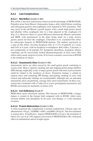 758	 Mini-Gastric Bypass/One Anastomosis Gastric Bypass
8.4.2	 Late Complications
8.4.2.1	 Bile Reflux (Grades II–IIIb)
Bile reflux is the most notoriously controversial disadvantage of MGB/OAGB.
Prejudice arose from Mason’s loop gastric bypass, after which bilious vomiting
and subsequent gastritis and esophagitis were reported in 70% of patients. This
may occur in the old Mason’s gastric bypass with a small, high gastric pouch
and alkaline reflux esophagitis due to a loop adjacent to the esophagus [1]
(Fig. 8.1). However, there is a great difference between the Mason’s procedure
and MGB, with anastomosis in the latter being made on a long, narrow
gastric pouch far from the esophagus. Chevallier et al. evaluated bile reflux
by endoscopic biopsies in MGB/OAGB patients. The authors registered, as
a sign of bile reflux, foveolar dysplasia only in 17.1% of patients at 2 years
and 4.6% at 4 years, with no dysplasia or metaplasia. Bile reflux, if present, is
not symptomatic in all patients [5]. Symptoms (heartburn, dyspepsia, bilious
vomiting) can be successfully treated pharmacologically in most cases. Bile
reflux rarely needs surgical revision. If revision is needed, conversion to RYGB
is the treatment of choice.
8.4.2.2	 Anastomotic Ulcer (Grades II–IIIb)
Anastomotic ulcers are often caused by the small gastric pouch continuing to
secrete acids. Heavy cigarette smoking and and stopping proton pump inhibitor
(PPI) therapy might play a role. A larger gastric pouch with more acid secretions
could be related to the incidence of ulcers. Treatment strategy is related to
clinical onset, and continuing PPI therapy and quitting smoking in cases with
clinical and endoscopic findings are recommended. Although rare, an untreated
anastomotic ulcer can perforate, causing clinic onset of peritonitis. In these case,
conservative treatment with a T tube [5] or a new gastrojejunal anastomosis and
RYGB conversion are treatments of choice [14].
8.4.2.3	 Iron Deficiency (Grade II)
MGB often causes microcytic anemia. This because in MGB/OAGB, a longer
bypass is created in the foregut limb compared with in RYGB, which more
severely inhibits iron absorption. In all cases, iron therapy i.v. is the treatment
of choice.
8.4.2.4	 Protein Malnutrition (Grades II–IIIb)
A well-recognized late complication is protein malnutrition. Clinical signs are
albuminemia <30 g/L, %EBMIL >100%, and BMI <20 kg/m2
. The first treatment
is conservative. If ineffective, surgical MGB/OAGB reversal is the treatment of
choice [5]. Lee et al. [18] suggests conversion of MGB/OAGB to SG, with good
effect on malnutrition and no weight regain.
 