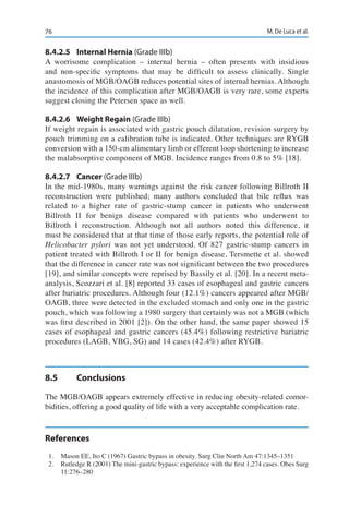 76 M. De Luca et al.
8.4.2.5	 Internal Hernia (Grade IIIb)
A worrisome complication – internal hernia – often presents with insidious
and non-specific symptoms that may be difficult to assess clinically. Single
anastomosis of MGB/OAGB reduces potential sites of internal hernias. Although
the incidence of this complication after MGB/OAGB is very rare, some experts
suggest closing the Petersen space as well.
8.4.2.6	 Weight Regain (Grade IIIb)
If weight regain is associated with gastric pouch dilatation, revision surgery by
pouch trimming on a calibration tube is indicated. Other techniques are RYGB
conversion with a 150-cm alimentary limb or efferent loop shortening to increase
the malabsorptive component of MGB. Incidence ranges from 0.8 to 5% [18].
8.4.2.7	Cancer (Grade IIIb)
In the mid-1980s, many warnings against the risk cancer following Billroth II
reconstruction were published; many authors concluded that bile reflux was
related to a higher rate of gastric-stump cancer in patients who underwent
Billroth II for benign disease compared with patients who underwent to
Billroth I reconstruction. Although not all authors noted this difference, it
must be considered that at that time of those early reports, the potential role of
Helicobacter pylori was not yet understood. Of 827 gastric-stump cancers in
patient treated with Billroth I or II for benign disease, Tersmette et al. showed
that the difference in cancer rate was not significant between the two procedures
[19], and similar concepts were reprised by Bassily et al. [20]. In a recent meta-
analysis, Scozzari et al. [8] reported 33 cases of esophageal and gastric cancers
after bariatric procedures. Although four (12.1%) cancers appeared after MGB/
OAGB, three were detected in the excluded stomach and only one in the gastric
pouch, which was following a 1980 surgery that certainly was not a MGB (which
was first described in 2001 [2]). On the other hand, the same paper showed 15
cases of esophageal and gastric cancers (45.4%) following restrictive bariatric
procedures (LAGB, VBG, SG) and 14 cases (42.4%) after RYGB.
8.5	Conclusions
The MGB/OAGB appears extremely effective in reducing obesity-related comor-
bidities, offering a good quality of life with a very acceptable complication rate.
References
1.	 Mason EE, Ito C (1967) Gastric bypass in obesity. Surg Clin North Am 47:1345–1351
2.	 Rutledge R (2001) The mini-gastric bypass: experience with the first 1,274 cases. Obes Surg
11:276–280
 