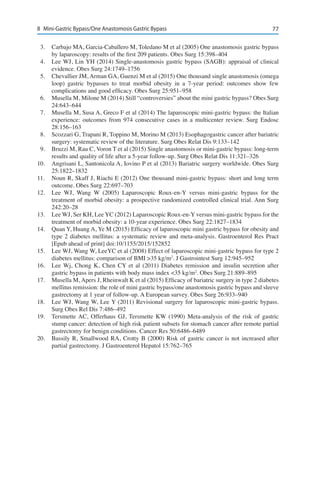 778	 Mini-Gastric Bypass/One Anastomosis Gastric Bypass
3.	 Carbajo MA, Garcia-Caballero M, Toledano M et al (2005) One anastomosis gastric bypass
by laparoscopy: results of the first 209 patients. Obes Surg 15:398–404
4.	 Lee WJ, Lin YH (2014) Single-anastomosis gastric bypass (SAGB): appraisal of clinical
evidence. Obes Surg 24:1749–1756
5.	 Chevallier JM, Arman GA, Guenzi M et al (2015) One thousand single anastomosis (omega
loop) gastric bypasses to treat morbid obesity in a 7-year period: outcomes show few
complications and good efficacy. Obes Surg 25:951–958
6.	 Musella M, Milone M (2014) Still “controversies” about the mini gastric bypass? Obes Surg
24:643–644
7.	 Musella M, Susa A, Greco F et al (2014) The laparoscopic mini-gastric bypass: the Italian
experience: outcomes from 974 consecutive cases in a multicenter review. Surg Endosc
28:156–163
8.	 Scozzari G, Trapani R, Toppino M, Morino M (2013) Esophagogastric cancer after bariatric
surgery: systematic review of the literature. Surg Obes Relat Dis 9:133–142
9.	 Bruzzi M, Rau C, Voron T et al (2015) Single anastomosis or mini-gastric bypass: long-term
results and quality of life after a 5-year follow-up. Surg Obes Relat Dis 11:321–326
10.	 Angrisani L, Santonicola A, Iovino P et al (2013) Bariatric surgery worldwide. Obes Surg
25:1822–1832
11.	 Noun R, Skaff J, Riachi E (2012) One thousand mini-gastric bypass: short and long term
outcome. Obes Surg 22:697–703
12.	 Lee WJ, Wang W (2005) Laparoscopic Roux-en-Y versus mini-gastric bypass for the
treatment of morbid obesity: a prospective randomized controlled clinical trial. Ann Surg
242:20–28
13.	 Lee WJ, Ser KH, Lee YC (2012) Laparoscopic Roux-en-Y versus mini-gastric bypass for the
treatment of morbid obesity: a 10-year experience. Obes Surg 22:1827–1834
14.	 Quan Y, Huang A, Ye M (2015) Efficacy of laparoscopic mini gastric bypass for obesity and
type 2 diabetes mellitus: a systematic review and meta-analysis. Gastroenterol Res Pract
[Epub ahead of print] doi:10/1155/2015/152852
15.	 Lee WJ, Wang W, LeeYC et al (2008) Effect of laparoscopic mini-gastric bypass for type 2
diabetes mellitus: comparison of BMI >35 kg/m2
. J Gastrointest Surg 12:945–952
16.	 Lee Wj, Chong K, Chen CY et al (2011) Diabetes remission and insulin secretion after
gastric bypass in patients with body mass index <35 kg/m2
. Obes Surg 21:889–895
17.	 Musella M, Apers J, Rheinwalt K et al (2015) Efficacy of bariatric surgery in type 2 diabetes
mellitus remission: the role of mini gastric bypass/one anastomosis gastric bypass and sleeve
gastrectomy at 1 year of follow-up. A European survey. Obes Surg 26:933–940
18.	 Lee WJ, Wang W, Lee Y (2011) Revisional surgery for laparoscopic mini-gastric bypass.
Surg Obes Rel Dis 7:486–492
19.	 Tersmette AC, Offerhaus GJ, Tersmette KW (1990) Meta-analysis of the risk of gastric
stump cancer: detection of high risk patient subsets for stomach cancer after remote partial
gastrectomy for benign conditions. Cancer Res 50:6486–6489
20.	 Bassily R, Smallwood RA, Crotty B (2000) Risk of gastric cancer is not increased after
partial gastrectomy. J Gastroenterol Hepatol 15:762–765
 