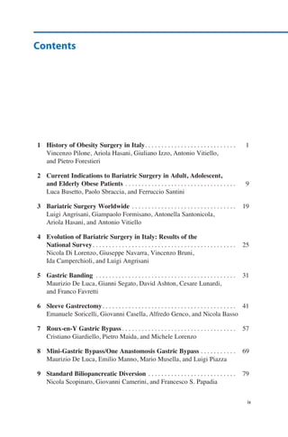 1	 History of Obesity Surgery in Italy. . . . . . . . . . . . . . . . . . . . . . . . . . . . . 	1
	 Vincenzo Pilone, Ariola Hasani, Giuliano Izzo, Antonio Vitiello,
	 and Pietro Forestieri
2	 Current Indications to Bariatric Surgery in Adult, Adolescent,
	 and Elderly Obese Patients. . . . . . . . . . . . . . . . . . . . . . . . . . . . . . . . . . . 	9
	 Luca Busetto, Paolo Sbraccia, and Ferruccio Santini
3	 Bariatric Surgery Worldwide. . . . . . . . . . . . . . . . . . . . . . . . . . . . . . . . . 	19
	 Luigi Angrisani, Giampaolo Formisano, Antonella Santonicola,
	 Ariola Hasani, and Antonio Vitiello
4	 Evolution of Bariatric Surgery in Italy: Results of the
	 National Survey. . . . . . . . . . . . . . . . . . . . . . . . . . . . . . . . . . . . . . . . . . . . . 	25
	 Nicola Di Lorenzo, Giuseppe Navarra, Vincenzo Bruni,
	 Ida Camperchioli, and Luigi Angrisani
5	 Gastric Banding . . . . . . . . . . . . . . . . . . . . . . . . . . . . . . . . . . . . . . . . . . . . 	31
	 Maurizio De Luca, Gianni Segato, David Ashton, Cesare Lunardi,
	 and Franco Favretti
6	 Sleeve Gastrectomy. . . . . . . . . . . . . . . . . . . . . . . . . . . . . . . . . . . . . . . . . . 	41
	 Emanuele Soricelli, Giovanni Casella, Alfredo Genco, and Nicola Basso
7	 Roux-en-Y Gastric Bypass. . . . . . . . . . . . . . . . . . . . . . . . . . . . . . . . . . . . 	57
	 Cristiano Giardiello, Pietro Maida, and Michele Lorenzo
8	 Mini-Gastric Bypass/One Anastomosis Gastric Bypass. . . . . . . . . . . . 	69
	 Maurizio De Luca, Emilio Manno, Mario Musella, and Luigi Piazza
9	 Standard Biliopancreatic Diversion. . . . . . . . . . . . . . . . . . . . . . . . . . . . 	79
	 Nicola Scopinaro, Giovanni Camerini, and Francesco S. Papadia
ix
Contents
 