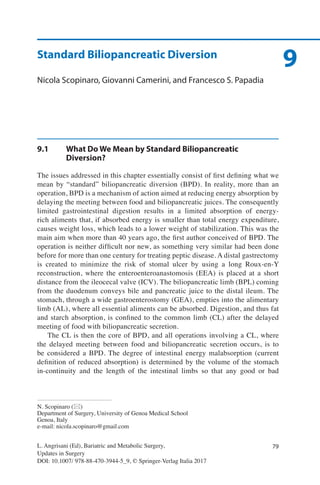 79L. Angrisani (Ed), Bariatric and Metabolic Surgery,
Updates in Surgery
DOI: 10.1007/ 978-88-470-3944-5_9, © Springer-Verlag Italia 2017
N. Scopinaro (*)
Department of Surgery, University of Genoa Medical School
Genoa, Italy
e-mail: nicola.scopinaro@gmail.com
9Standard Biliopancreatic Diversion
Nicola Scopinaro, Giovanni Camerini, and Francesco S. Papadia
9.1	 What Do We Mean by Standard Biliopancreatic
Diversion?
The issues addressed in this chapter essentially consist of first defining what we
mean by “standard” biliopancreatic diversion (BPD). In reality, more than an
operation, BPD is a mechanism of action aimed at reducing energy absorption by
delaying the meeting between food and biliopancreatic juices. The consequently
limited gastrointestinal digestion results in a limited absorption of energy-
rich aliments that, if absorbed energy is smaller than total energy expenditure,
causes weight loss, which leads to a lower weight of stabilization. This was the
main aim when more than 40 years ago, the first author conceived of BPD. The
operation is neither difficult nor new, as something very similar had been done
before for more than one century for treating peptic disease. A distal gastrectomy
is created to minimize the risk of stomal ulcer by using a long Roux-en-Y
reconstruction, where the enteroenteroanastomosis (EEA) is placed at a short
distance from the ileocecal valve (ICV). The biliopancreatic limb (BPL) coming
from the duodenum conveys bile and pancreatic juice to the distal ileum. The
stomach, through a wide gastroenterostomy (GEA), empties into the alimentary
limb (AL), where all essential aliments can be absorbed. Digestion, and thus fat
and starch absorption, is confined to the common limb (CL) after the delayed
meeting of food with biliopancreatic secretion.
The CL is then the core of BPD, and all operations involving a CL, where
the delayed meeting between food and biliopancreatic secretion occurs, is to
be considered a BPD. The degree of intestinal energy malabsorption (current
definition of reduced absorption) is determined by the volume of the stomach
in-continuity and the length of the intestinal limbs so that any good or bad
 
